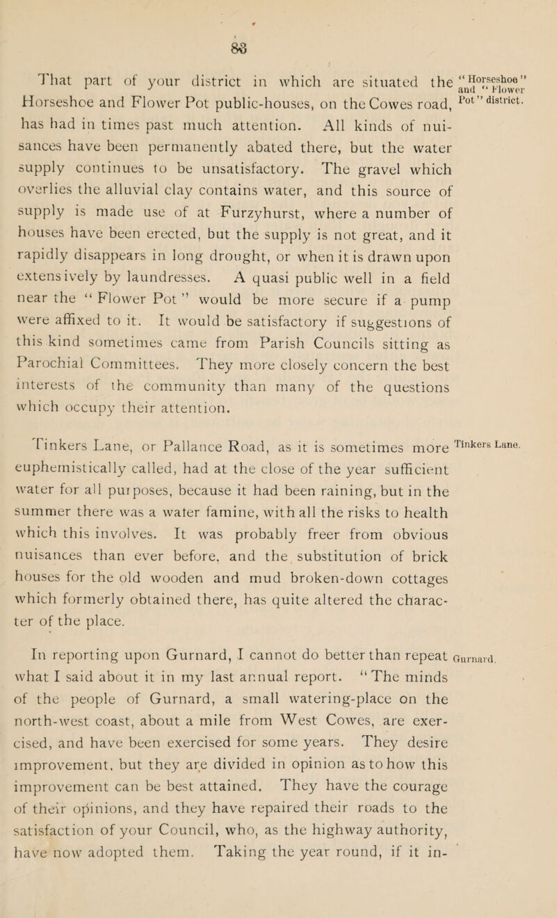 I hat part of your district in which are situated the “Horsesiioe’* Horseshoe and Flower Pot public-houses, on the Cowes road, 1>0t” distnct- has had in times past much attention. All kinds of nui¬ sances have been permanently abated there, but the water supply continues to be unsatisfactory. The gravel which overlies the alluvial clay contains water, and this source of supply is made use of at Furzyhurst, where a number of houses have been erected, but the supply is not great, and it rapidly disappears in long drought, or when it is drawn upon extensively by laundresses. A quasi public well in a field near the “ Flower Pot ” would be more secure if a pump were affixed to it. It would be satisfactory if suggestions of this kind sometimes came from Parish Councils sitting as Parochial Committees. They more closely concern the best interests of the community than many of the questions which occupy their attention. linkers Lane, or Pallance Road, as it is sometimes more TinkersLane. euphemistically called, had at the close of the year sufficient water for all purposes, because it had been raining, but in the summer there was a water famine, with all the risks to health which this involves. It was probably freer from obvious nuisances than ever before, and the substitution of brick houses for the old wooden and mud broken-down cottages which formerly obtained there, has quite altered the charac¬ ter of the place. In reporting upon Gurnard, I cannot do better than repeat Gurnard, what I said about it in my last annual report. “The minds of the people of Gurnard, a small watering-place on the north-west coast, about a mile from West Cowes, are exer¬ cised, and have been exercised for some years. They desire improvement, but they are divided in opinion as to how this improvement can be best attained. They have the courage of their opinions, and they have repaired their roads to the satisfaction of your Council, who, as the highway authority, have now adopted them. Taking the year round, if it in-