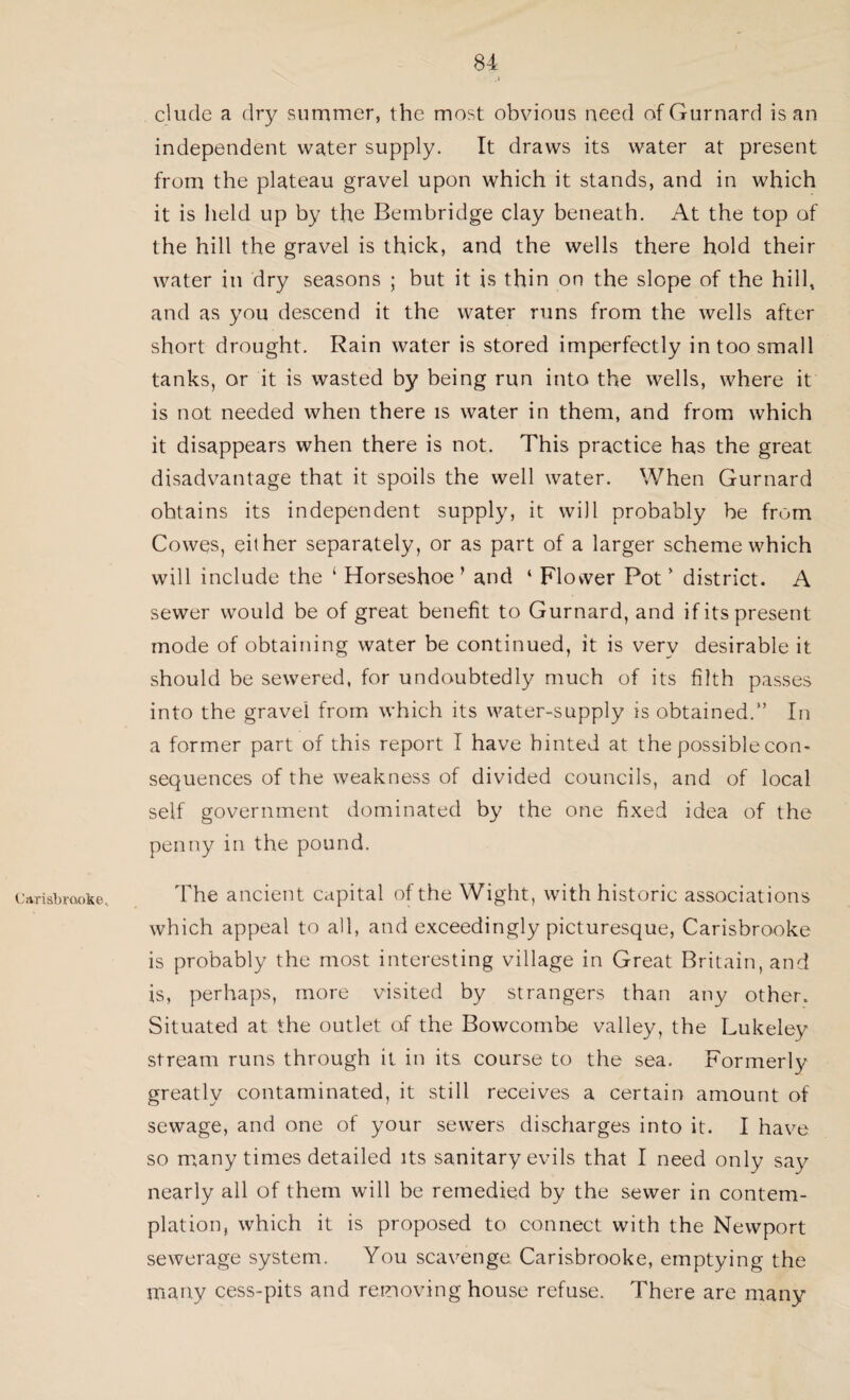 Carisbrooke, elude a dry summer, the most obvious need of Gurnard is an independent water supply. It draws its water at present from the plateau gravel upon which it stands, and in which it is held up by the Bembridge clay beneath. At the top of the hill the gravel is thick, and the wells there hold their water in dry seasons ; but it is thin on the slope of the hill, and as you descend it the water runs from the wells after short drought. Rain water is stored imperfectly in too small tanks, or it is wasted by being run into the wells, where it is not needed when there is water in them, and from which it disappears when there is not. This practice has the great disadvantage that it spoils the well water. When Gurnard obtains its independent supply, it will probably be from Cowes, either separately, or as part of a larger scheme which will include the ‘ Horseshoe’ and ‘ Flower Pot’ district. A sewer would be of great benefit to Gurnard, and if its present mode of obtaining water be continued, it is very desirable it should be sewered, for undoubtedly much of its filth passes into the gravel from which its water-supply is obtained.” In a former part of this report I have hinted at the possible con¬ sequences of the weakness of divided councils, and of local self government dominated by the one fixed idea of the penny in the pound. The ancient capital of the Wight, with historic associations which appeal to all, and exceedingly picturesque, Carisbrooke is probably the most interesting village in Great Britain, and is, perhaps, more visited by strangers than any other. Situated at the outlet of the Bowcombe valley, the Lukeley stream runs through it in its course to the sea. Formerly greatly contaminated, it still receives a certain amount of sewage, and one of your sewers discharges into it. I have so many times detailed its sanitary evils that I need only say nearly all of them will be remedied by the sewer in contem¬ plation, which it is proposed to connect with the Newport sewerage system. You scavenge. Carisbrooke, emptying the many cess-pits and removing house refuse. There are many