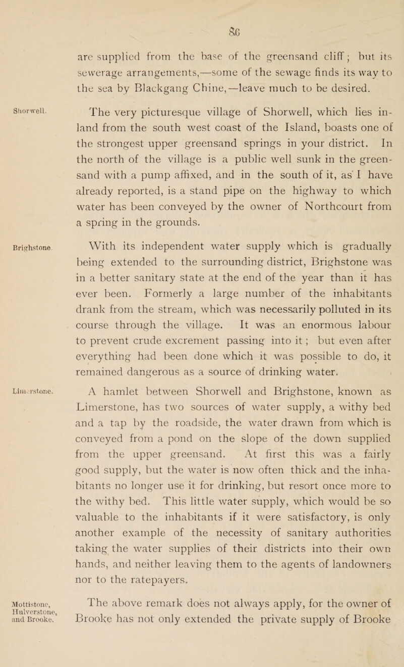 Shorwell. Brighstone. Linurstone. Mottistono, Ilnlvcrstone, and Brooke. are supplied from the base of the greensand cliff; hut its sewerage arrangements,—some of the sewage finds its way to the sea by Blackgang Chine,—leave much to be desired. The very picturesque village of Shorwell, which lies in¬ land from the south west coast of the Island, boasts one of the strongest upper greensand springs in your district. In the north of the village is a public well sunk in the green¬ sand with a pump affixed, and in the south of it, as' I have already reported, is a stand pipe on the highway to which water has been conveyed by the owner of Northcourt from a spring in the grounds. With its independent water supply which is gradually being extended to the surrounding district, Brighstone was in a better sanitary state at the end of the year than it has ever been. Formerly a large number of the inhabitants drank from the stream, which was necessarily polluted in its course through the village. It was an enormous labour to prevent crude excrement passing into it ; but even after everything had been done which it was possible to do, it / • remained dangerous as a source of drinking water. A hamlet between Shorwell and Brighstone, known as Limerstone, has two sources of water supply, a withy bed and a tap by the roadside, the water drawn from which is conveyed from a pond on the slope of the down supplied from the upper greensand. At first this was a fairly good supply, but the water is now often thick and the inha¬ bitants no longer use it for drinking, but resort once more to the withy bed. This little water supply, which would be so valuable to the inhabitants if it were satisfactory, is only another example of the necessity of sanitary authorities taking the water supplies of their districts into their own hands, and neither leaving them to the agents of landowners nor to the ratepayers. The above remark does not always apply, for the owner of Brooke has not only extended the private supply of Brooke
