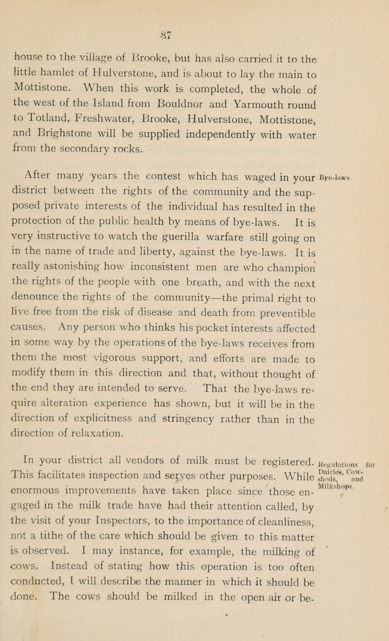 -87 house to the village of Brooke, but has also carried it to the little hamlet of Hulverstone, and is about to lay the main to Mottistone. When this work is completed, the whole of the west of the Island from Bouldnor and Yarmouth round to Totland, Freshwater, Brooke, Hulverstone, Mottistone, and Brighstone will be supplied independently with water from the secondary rocks. After many years the contest which has waged in your Bye-laws, district between the rights of the community and the sup¬ posed private interests of the individual has resulted in the protection of the public health by means of bye-laws. It is very instructive to watch the guerilla warfare still going on in the name of trade and liberty, against the bye-laws. It is really astonishing how inconsistent men are who champion the rights of the people with one breath, and with the next denounce the rights of the community—the primal right to live free from the risk of disease and death from preventive causes. Any person who thinks his pocket interests affected in some way by the operations of the bye-laws receives from them the most vigorous support, and efforts are made to modify them in this direction and that, without thought of the end they are intended to serve. That the bye-laws re¬ quire alteration experience has shown, but it will be in the direction of explicitness and stringency rather than in the direction of relaxation. In your district all vendors of milk must be registered, negations fo This facilitates inspection and selves other purposes. While SSlf’ °and enormous improvements have taken place since those en- Mllksh°ps- gaged in the milk trade have had their attention called, by the visit of your Inspectors, to the importance of cleanliness, not a tithe of the care which should be given to this matter is observed. I may instance, for example, the milking of cows. Instead of stating how this operation is too often conducted, I will describe the manner in which it should be done. The cows should be milked in the open air or be-