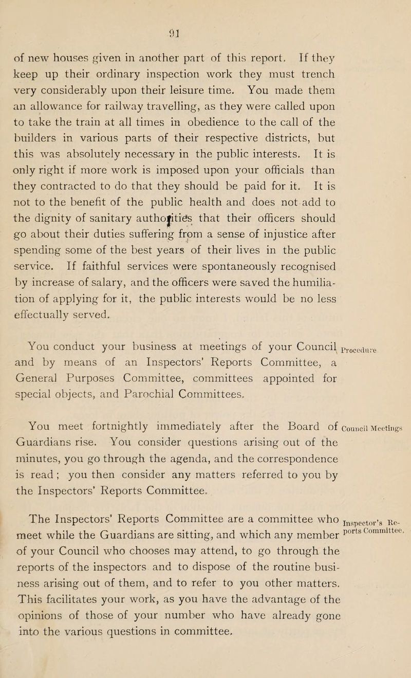 of new houses given in another part of this report. If they keep up their ordinary inspection work they must trench very considerably upon their leisure time. You made them an allowance for railway travelling, as they were called upon to take the train at all times in obedience to the call of the builders in various parts of their respective districts, but this was absolutely necessary in the public interests. It is only right if more work is imposed upon your officials than they contracted to do that they should be paid for it. It is not to the benefit of the public health and does not add to the dignity of sanitary autho|iti£s that their officers should go about their duties suffering from a sense of injustice after spending some of the best years of their lives in the public service. If faithful services were spontaneously recognised by increase of salary, and the officers were saved the humilia¬ tion of applying for it, the public interests would be no less effectually served. You conduct your business at meetings of your Council Procedlu.e and by means of an Inspectors’ Reports Committee, a General Purposes Committee, committees appointed for special objects, and Parochial Committees, You meet fortnightly immediately after the Board of council Meetings Guardians rise. You consider questions arising out of the minutes, you go through the agenda, and the correspondence is read ; you then consider any matters referred to you by the Inspectors’ Reports Committee. The Inspectors’ Reports Committee are a committee who Inspector’s Re¬ meet while the Guardians are sitting, and which any member portsCommittee’ of your Council who chooses may attend, to go through the reports of the inspectors and to dispose of the routine busi¬ ness arising out of them, and to refer to you other matters. This facilitates your work, as you have the advantage of the opinions of those of your number who have already gone into the various questions in committee.