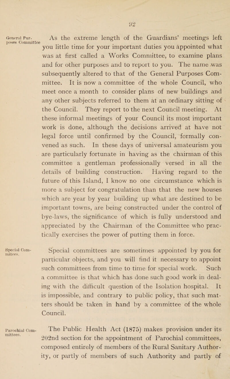 General Pur. As the extreme length of the Guardians’ meetings left poses Committee you little time for your important duties you appointed what was at first called a Works Committee, to examine plans and for other purposes and to report to you. The name was subsequently altered to that of the General Purposes Com¬ mittee. It is now a committee of the whole Council, who meet once a month to consider plans of new buildings and any other subjects referred to them at an ordinary sitting of the Council. They report to the next Council meeting. At these informal meetings of your Council its most important work is done, although the decisions arrived at have not legal force until confirmed by the Council, formally con¬ vened as such. In these days of universal amateurism you are particularly fortunate in having as the chairman of this committee a gentleman professionally versed in all the details of building construction. Idaving regard to the future of this Island, I know no one circumstance which is more a subject for congratulation than that the new houses which are year by year building up what are destined to be important towns, are being constructed under the control of bye-laws, the significance of which is fully understood and appreciated by the Chairman of the Committee who prac¬ tically exercises the power of putting them in force. Special Com- Special committees are sometimes appointed by you for mitees. particular objects, and you will find it necessary to appoint such committees from time to time for special work. Such a committee is that which has done such good work in deal¬ ing with the difficult question of the Isolation hospital. It is impossible, and contrary to public policy, that such mat¬ ters should be taken in hand by a committee of the whole Council. The Public Health Act (1875) makes provision under its 202nd section for the appointment of Parochial committees, composed entirely of members of the Rural Sanitary Author¬ ity, or partly of members of such Authority and partly of Parochial Com¬ mittees.