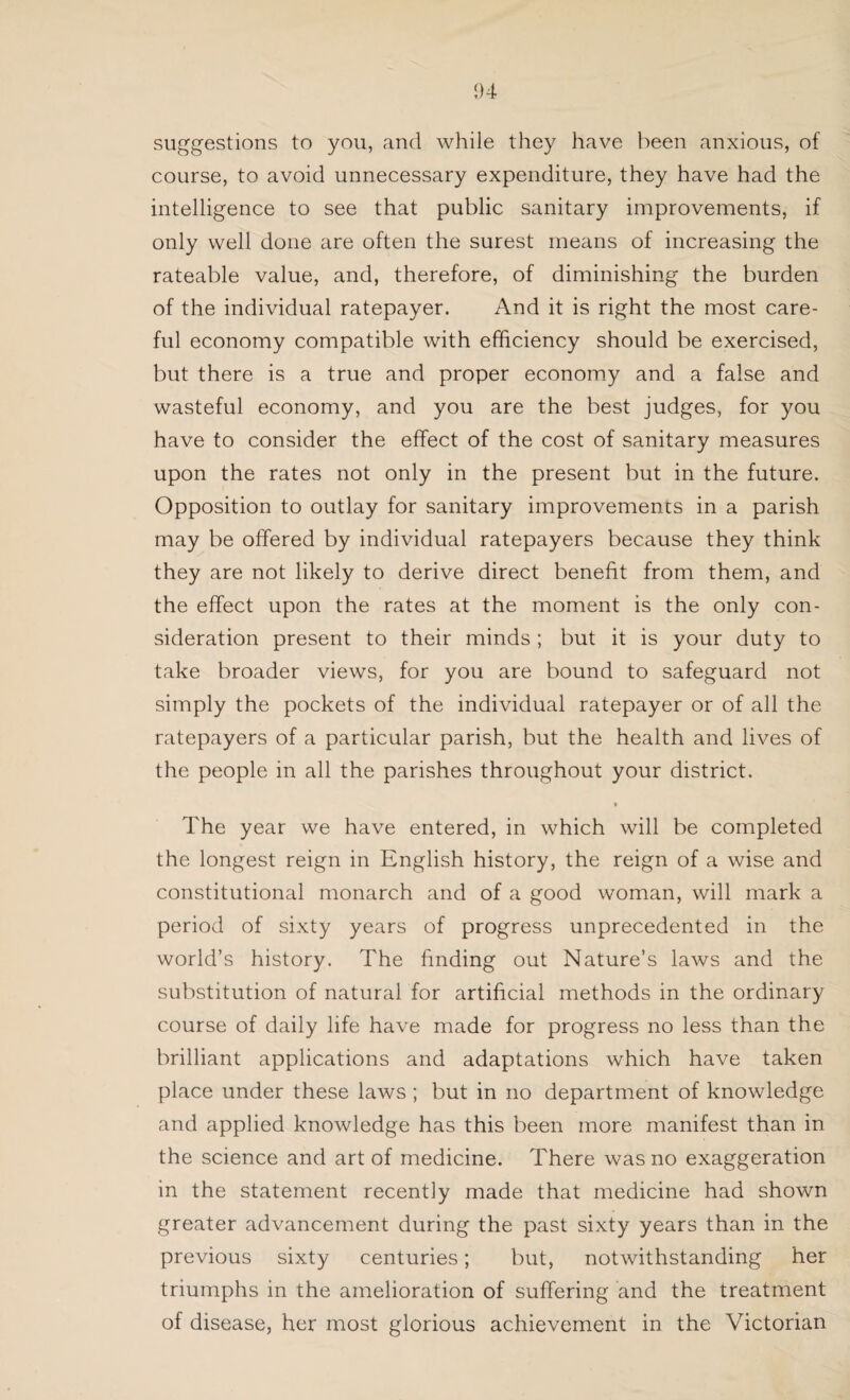 suggestions to you, and while they have been anxious, of course, to avoid unnecessary expenditure, they have had the intelligence to see that public sanitary improvements, if only well done are often the surest means of increasing the rateable value, and, therefore, of diminishing the burden of the individual ratepayer. And it is right the most care¬ ful economy compatible with efficiency should be exercised, but there is a true and proper economy and a false and wasteful economy, and you are the best judges, for you have to consider the effect of the cost of sanitary measures upon the rates not only in the present but in the future. Opposition to outlay for sanitary improvements in a parish may be offered by individual ratepayers because they think they are not likely to derive direct benefit from them, and the effect upon the rates at the moment is the only con¬ sideration present to their minds ; but it is your duty to take broader views, for you are bound to safeguard not simply the pockets of the individual ratepayer or of all the ratepayers of a particular parish, but the health and lives of the people in all the parishes throughout your district. The year we have entered, in which will be completed the longest reign in English history, the reign of a wise and constitutional monarch and of a good woman, will mark a period of sixty years of progress unprecedented in the world’s history. The finding out Nature’s laws and the substitution of natural for artificial methods in the ordinary course of daily life have made for progress no less than the brilliant applications and adaptations which have taken place under these laws ; but in no department of knowledge and applied knowledge has this been more manifest than in the science and art of medicine. There was no exaggeration in the statement recently made that medicine had shown greater advancement during the past sixty years than in the previous sixty centuries; but, notwithstanding her triumphs in the amelioration of suffering and the treatment of disease, her most glorious achievement in the Victorian