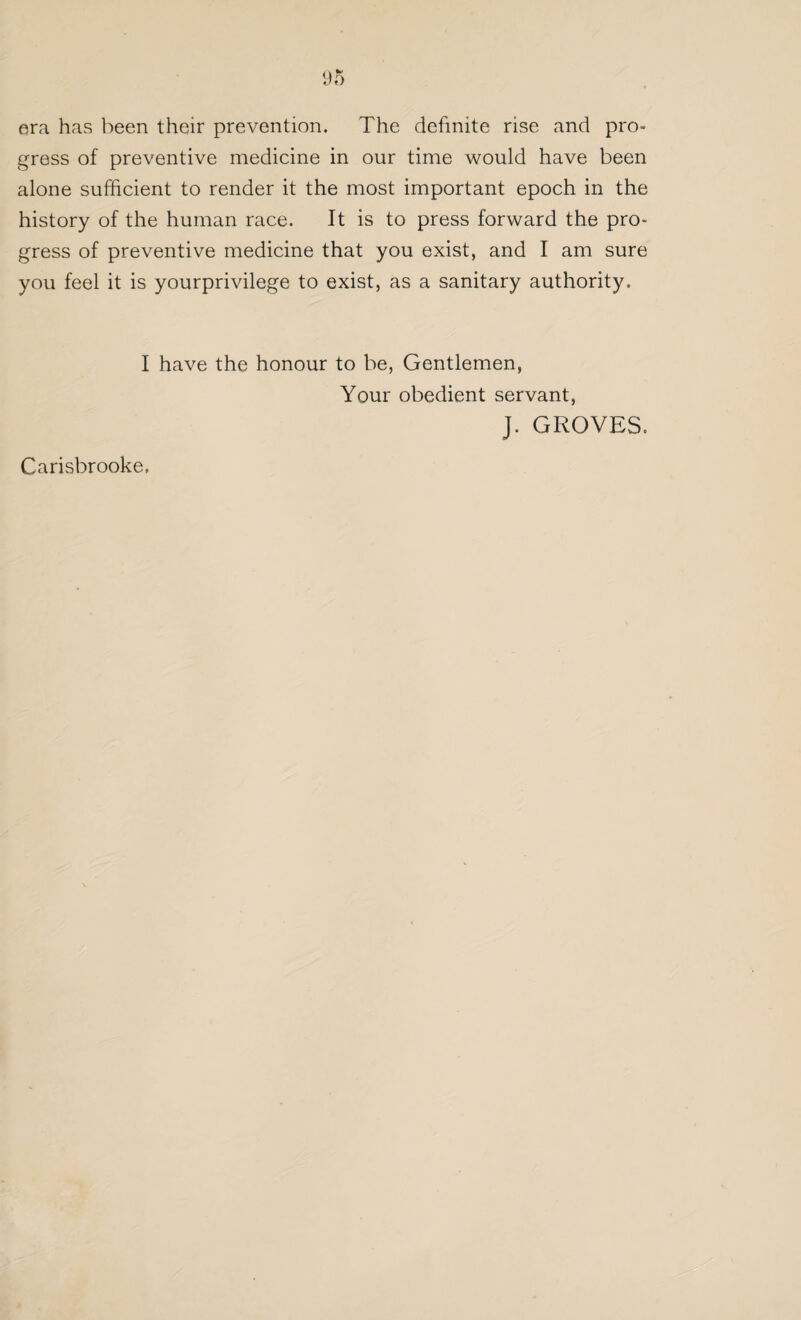 era has been their prevention. The definite rise and pro» gross of preventive medicine in our time would have been alone sufficient to render it the most important epoch in the history of the human race. It is to press forward the pro¬ gress of preventive medicine that you exist, and I am sure you feel it is yourprivilege to exist, as a sanitary authority. I have the honour to be, Gentlemen, Your obedient servant, J. GROVES. Carisbrooke,