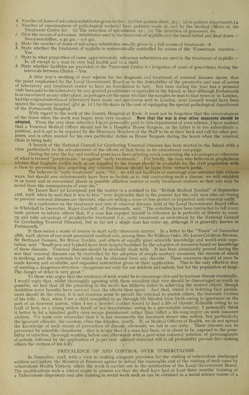 e. Number of examinations of pathological material from patients made at, and by the Medical Officer of, the Treatment Centre for : (1) The detection of spirochetes, 12 ; (2) The detection of gonococci, 60. /. Give the names of salvarsan substitutes used in the teatment of syphilis and the usual initial and final doses.— Novarsenobillon, 0.45 gm.—0.6 gm. g. State the number of doses of salvarsan substitutes usually given in a full course of treatment—8. h. State whether the treatment of syphilis is systematically controlled by means of the Wasserman reaction— Yes. 7. State in what proportion of cases, approximately, salvarsan substitutes are used in the treatment of syphilis.— ^ In all except in a man in very bad health and in a child. k. State whether facilities are provided at the Treatment Centre for irrigation of cases of gonorrhoea during the intervals between Clinics.—Yes. A clear year’s working of your scheme for the diagnosis and treatment of venereal diseases shows that the point emphasised by the Local Government Board as to the desirability of the proximity and ease of access of laboratory and treatment centre to have no foundation in fact. Not once during the year has a personal visit been paid to the laboratory by any general practitioner or specialist in the Island, so that although Portsmouth is as convenient as any other place, as postages are the same whether the samples be sent to that town or to London, had the original selection of laboratory been made and specimens sent to London, your Council would have been spared the expense incurred (£62 4s. id.) for its share in the cost of equipping the special pathological department of the Portsmouth Hospital. P P With regard to the work at the County Hospital at Ryde, it must not be forgotten that the circumstances of the times when the work was begun were very unusual. Now that the war is over other measures should be adopted. From the very close attention I have personally paid to this department of your scheme, I have realised that a Venereal Medical Officer should not be a Hospital House Surgeon, as the latter is in too subordinate a position, and is apt to be required by the Honorary Members of the Staff to be at their beck and call for other pur- P?s?s\and is often needed for his own particular duties as House Surgeon during the hours when the venereal clinic is being held. A branch of the National Council for Combating Venereal Diseases has been started in the Island with a view particularly to the advancement of the efforts of that body in its educational campaign. During the year the lay and medical press have been printing much concerning the advantages or otherwise of what is termed “prophylaxis,” as against “early treatment.” Put briefly, the man who believes in prophylaxis advises that hygienic outfits such as are supplied to the troops should be available for the civil population with a view to preventing him acquiring any venereal disease should he lapse from virtue’s paths. The believer in “early treatment” says, “No ; we w'ill not facilitate or encourage your entrance into vicious ways, but should you unfortunately have been so foolish as to risk contracting such a disease, we will establish in as many and as convenient places as possible ablution centres or early treatment centres, so that you may be saved from the consequences of your sin.” Sir James Barr (of Liverpool) put the matter in a nutshell in the “British Medical Journal” of September 21st, 1918, when he said that it was to him “very deplorable that in the present day the only men who are trying to prevent venereal diseases are chemists, who are selling a more or less perfect or imperfect anti-venereal outfit.” At a conference on the treatment and cure of venereal diseases, held at the Local Government Board Office in Whitehall in December, Major Cambell, of Portsmouth, said, “The orderlies have been instructed to tell every male patient to inform others that, if a man has exposed himself to infection he is perfectly at liberty to come up and take advantage of prophylactic treatment (i.e., early treatment as understood by the National Council for Combating Venereal Diseases), but so far not a single man has come up, although it is generally known in Portsmouth.” It thus seems a waste of money to start early treatment centres. In a letter to the “Times” of December 28th, 1918, eleven of our most prominent medical men, among them Sir William Osier, Sir James Crichton-Browne, Sir Bertrand Dawson, Sir Bryan Donkin, and others of equally great scientific knowledge and world-wide repu- tation, said, “Small-pox and typhoid have been largely banished by the adoption of measures based on knowledge of these diseases. Venereal diseases should be similarly dealt with. It has been abundantly proved during the war that venereal diseases can be controlled by the adoption of simple sanitary measures, the success of which is striking, and the materials for which can be obtained from any chemist. These measures should at once be made known and available, and organised instruction given in their application. This is the only effective way of meeting a dangerous situation—dangerous not only for our soldiers and sailors, but for the population at large. The danger of delay is very great.” To those who argue that the tendency of such would be to encourage vice and to increase disease eventually, I would reply that, whilst thoroughly agreeing with these moralists that vice should be discouraged as much as possible, we find that all the preaching in the world has hitherto failed in achieving the desired object, though doubtless some benefits have accrued from the efforts thus spent. And that, whilst it is befitting that punish- ment should fit the crime, it is not common sense to permit the criminal to punish others, the innocent victims of his folly ; that, when I see a child compelled to go through life blinded from birth owing to ignorance on the part of an innocent parent, when I see a devoted mother forced to lead a life of chronic ill-health owing to no fault of hers, or a young widow bereft of her breadwinner owing to a preventable insanity, I personally think it better to let a hundred guilty ones escape punishment rather than inflict a life-long injury on such innocent victims. We must ever remember that it is not necessarily the hardened sinner who suffers, but particularly the ignorant offender, the careless, often the drunken, youth. If, as Medical Officers of Health, we do not spread the knowledge of such means of prevention of disease, obviously we fail in our duty. These diseases can be prevented by scientific cleanliness ; that is to say that if a man had been, or is about to be, exposed to the possi- bility of infection, thorough washing before and afterwards with a port-wine coloured solution of permangunate of potash, followed by the application of 30 per cent, calomel ointment will in all probability prevent him making others the victims of his folly. PREVALENCE OF AND CONTROL OVER TUBERCULOSIS. In December, 1918, with a view to making adequate provision for the visiting of tuberculous discharged soldiers and sailors, the Ministry of Pensions agreed to defray the reasonable cost of the visiting of such cases by tuberculosis Health Visitors, where the work is carried out to the satisfaction of the Local Government Board. The qualifications such a visitor ought to possess are that she shall have had at least three months’ training at a Tuberculosis dispensary and also training in social work such as can be obtained in a social science course of a