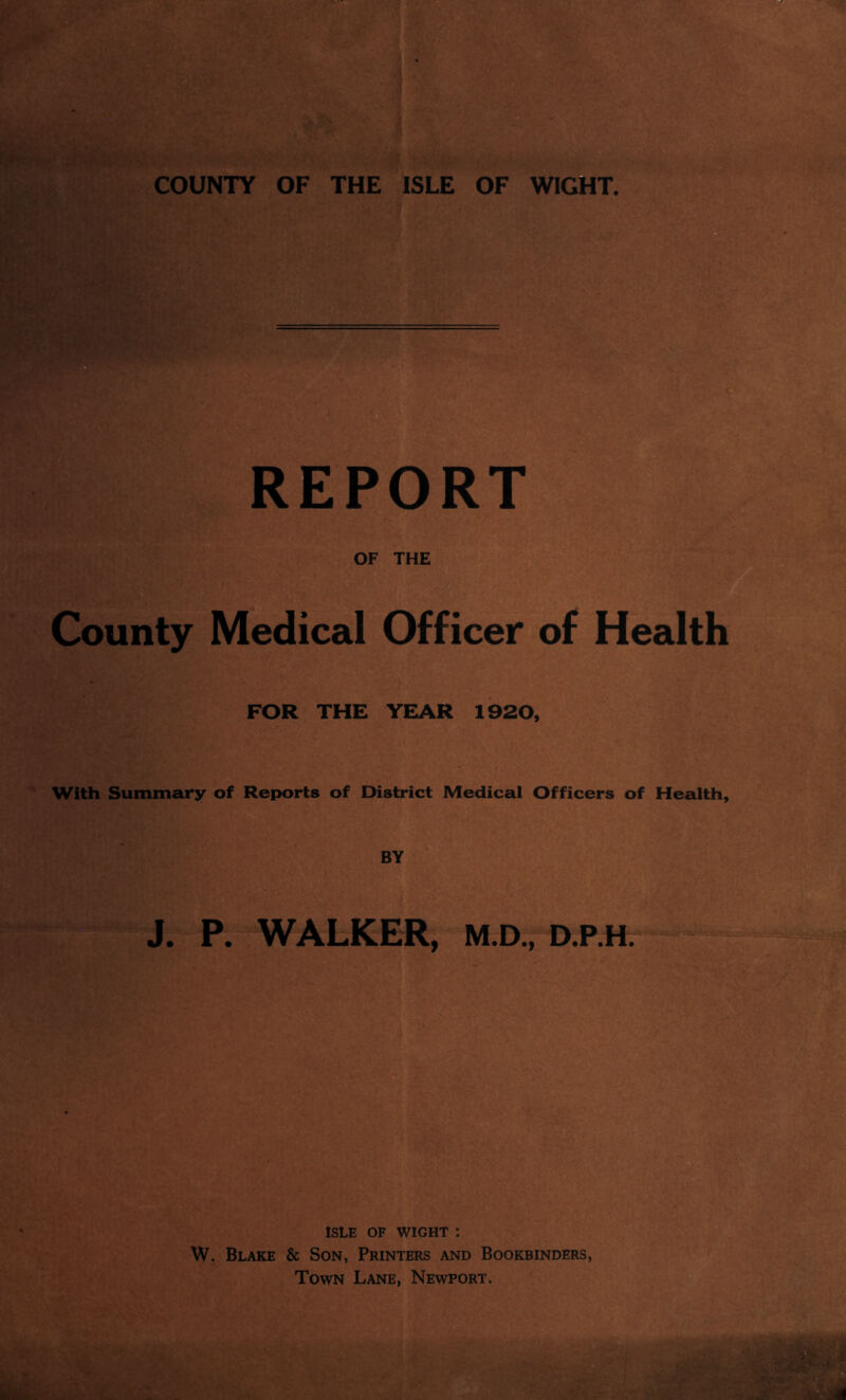 COUNTY OF THE ISLE OF WIGHT REPORT OF THE County Medical Officer of Health FOR THE YEAR 1920, With Summary of Reports of District Medical Officers of Health, BY J. P. WALKER, M.D., D.P.H. ISLE OF WIGHT : W. Blake & Son, Printers and Bookbinders, Town Lane, Newport.