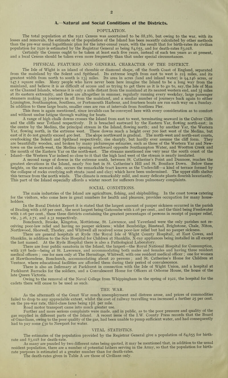 A.—Natural and Social Conditions of the Districts. POPULATION. The total population at the ign Census was ascertained to be 88,186, but owing to the war, with its losses and removals, the estimate of the population of the Island has been recently calculated by other methods than the pre-war usual logarithmic plan for the inter-censal years, with the result that for birth-rates its civilian population for 1920 is estimated by the Registrar General as being 84,655, and for death-rates 83,018. Certainly the Census ought to be taken at least each five years, instead of each ten years as at present, and a local Census should be taken even more frequently than that under special circumstances. PHYSICAL FEATURES AND GENERAL CHARACTER OF THE DISTRICT. The Isle of Wight is an island of rhombic or diamond shape, off the South Coast of England, separated from the mainland by the Solent and Spithead. Its extreme length from east to west is 22^ miles, and its greatest width from north to south is 13^ miles. Its area in acres (land and inland water) is 94,146 acres, or 147.1 square miles. Many people who have never been here imagine the Island to be a long way from the mainland, and believe it is as difficult of access and as trying to get there as it is to go to, say, the Isle of Man or the Channel Islands, whereas it is only a mile distant from the mainland at its nearest western end, and 3^ miles at its eastern extremity, and there are altogether in summer, regularly running every weekday, large passenger steamers making 35 journeys in all from the mainland, and a similar number of journeys back again to either Lymington, Southampton, Southsea, or Portsmouth Harbour, and fourteen boats are run each way on a Sunday. In addition to these large boats, smaller ones are run at intervals from Southsea Pier. This item is again mentioned, since invalids can be conveyed here with every consideration as to comfort and without undue fatigue through waiting for boats. A range of high chalk downs crosses the Island from east to west, terminating seaward in the Culver Cliffs and the cliffs near Totland respectively. It is breached eastward by the Eastern Yar, flowing north-east; in the centre by the Medina, the principal stream in the Island, flowing north; and by another Yar, the Western Yar, flowing north, in the extreme west. These downs reach a height over 700 feet west of the Medina, but east of it do not greatly exceed 400 feet. The slope northward is gradual. The north-west and north-east coasts, overlooking the Solent and Spithead respectively, rise sharply, but hardly ever assume the cliff form. They are beautifully wooden, and broken by many picturesque estuaries, such as those of the Western Yar and New- town on the north-west, the Medina opening northward opposite Southampton Water, and Wootton Creek and the mouth of the Eastern Yar on the north-east. The streams mentioned rise very near the south coast of the Island—the Western Yar indeed so close to it that the high land west of the stream is nearly insulated. A second range of downs in the extreme south, between St. Catherine’s Point and Dunnose, reaches the greatest elevations in the Island, nearly 800 feet in St. Catherine’s Hill and St. Boniface Down. Below these heights, on the seaward side, occurs the remarkable tract known as the Undercliff—a kind of terrace formed by the collapse of rocks overlying soft strata (sand and clay) which have been undermined. The upper cliffs shelter this terrace from the north winds. The climate is remarkably mild, and many delicate plants flourish luxuriantly. This part of the Island especially affords a winter resort for sufferers from pulmonary complaints. SOCIAL CONDITIONS. The main industries of the Island are agriculture, fishing, and shipbuilding. In the coast towns catering for the visitors, who come here in great numbers for health and pleasure, provides occupation for many house- holders. In the Rural District Report it is stated that the largest amount of pauper sickness occurred in the parish of Brading with 2.68 per cent., the next largest being Gatcombe with 1.08 per cent., and the third being Freshwater with 1.06 per cent., these three districts containing the greatest percentages of persons in receipt of pauper relief, viz., 3.26, 2.71, and 2.31 respectively. Bonchurch, Brooke, Kingston, Mottistone, St. Lawrence, and Yaverland were the only parishes not re- ceiving poor-law relief and having no pauper sickness; whilst Bembridge, Binstead, Brighstone, Chale, Niton, Northwood, Shorwell, Thorley, and Whitwell all received some poor-law relief but had no pauper sickness. There are general hospitals at Ryde (the 'Royal Isle of Wight County Hospital), at East Cowes, and Shanklin, in addition to the Scio Hospital for Children at Shanklin, X-ray appliances being installed in all except the last named. At the Ryde Hospital there is also a Pathological Laboratory. There are four public sanatoria in the Island, the largest—-the Royal National Hospital for Consumption, with 178 beds—being at St. Lawrence, and accommodating both males and females and having three resident medical officers ; one for men only at The Hermitage, Whitwell, with one resident medical officer ; one for women at Hawthorndene, Bonchurch, accommodating about 20 persons ; and St. Catherine’s Home for Children at Ventnor, where educational facilities are afforded them during their period of convalescence. There is also an Infirmary at Parkhurst in connection with the Isle of Wight Union, and a hospital at Parkhurst Barracks for the soldiers, and a Convalescent Home for Officers at Osborne House, the home of the late Queen Victoria. Owing to the removal of the Naval College from Whippingham in the spring of 1921, the hospital for the cadets there will cease to be used as such. THE WAR. As the aftermath of the Great War much unemployment and distress arose, and prices of commodities failed to drop to any appreciable extent, whilst the cost of railway travelling was increased a further 25 per cent, on the pre-war rate, third-class fares being ifd. per mile. Road motor transport came into much greater use. Further and more serious complaints were made, and in public, as to the poor pressure and quality of the gas supplied in different parts of the Island. A recent issue of the IAV. County Press records that the Board of Guardians, owing to the poor quality of the gas, had been unable to pump sufficient water, and had consequently had to pay some £30 to Newport for water. VITAL STATISTICS. The estimates of the population provided by the Registrar General give a population of 84,655 for birth- rate and 83,018 for death-rate. As many are puzzled by two different rates being quoted, it may be mentioned that, in addition to the usual resident population, there are a number of potential fathers serving in the Army, so that the population for birth- rate purposes is estimated at a greater number than for death-rates. The death-rates given in Table A are those of Civilians only.