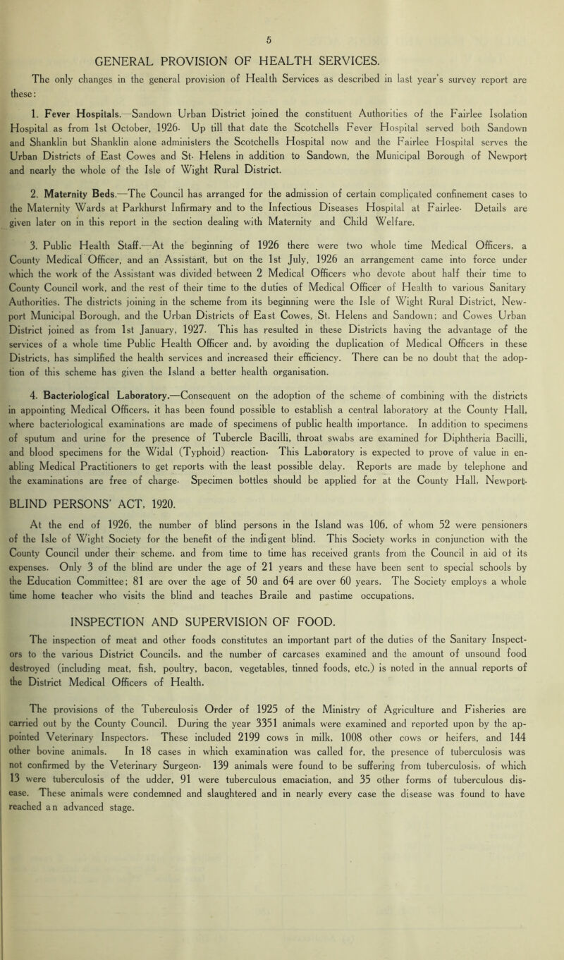 GENERAL PROVISION OF HEALTH SERVICES. The only changes in the general provision of Health Services as described in last year’s survey report are these: 1. Fever Hospitals.—Sandown Urban District joined the constituent Authorities of the Fairlee Isolation Hospital as from 1st October, 1926- Up till that date the Scotchells Fever Hospital served both Sandown and Shanklin but Shanklin alone administers the Scotchells Hospital now and the Fairlee Hospital serves the Urban Districts of East Cowes and St- Helens in addition to Sandown, the Municipal Borough of Newport and nearly the whole of the Isle of Wight Rural District. 2. Maternity Beds.—The Council has arranged for the admission of certain complicated confinement cases to the Maternity Wards at Parkhurst Infirmary and to the Infectious Diseases Hospital at Fairlee- Details are given later on in this report in the section dealing with Maternity and Child Welfare. 3. Public Health Staff.—At the beginning of 1926 there were two whole time Medical Officers, a County Medical Officer, and an Assistant, but on the 1st July, 1926 an arrangement came into force under which the work of the Assistant was divided between 2 Medical Officers who devote about half their time to County Council work, and the rest of their time to the duties of Medical Officer of Health to various Sanitary Authorities. The districts joining in the scheme from its beginning were the Isle of Wight Rural District, New- port Municipal Borough, and the Urban Districts of East Cowes, St. Helens and Sandown; and Cowes Urban District joined as from 1st January, 1927. This has resulted in these Districts having the advantage of the services of a whole time Public Health Officer and, by avoiding the duplication of Medical Officers in these Districts, has simplified the health services and increased their efficiency. There can be no doubt that the adop- tion of this scheme has given the Island a better health organisation. 4. Bacteriological Laboratory.—Consequent on the adoption of the scheme of combining with the districts in appointing Medical Officers, it has been found possible to establish a central laboratory at the County Hall, where bacteriological examinations are made of specimens of public health importance. In addition to specimens of sputum and urine for the presence of Tubercle Bacilli, throat swabs are examined for Diphtheria Bacilli, and blood specimens for the Widal (Typhoid) reaction- This Laboratory is expected to prove of value in en- abling Medical Practitioners to get reports with the least possible delay. Reports are made by telephone and the examinations are free of charge- Specimen bottles should be applied for at the County Hall, Newport)- BLIND PERSONS’ ACT, 1920. At the end of 1926, the number of blind persons in the Island was 106, of whom 52 were pensioners of the Isle of Wight Society for the benefit of the indigent blind. This Society works in conjunction with the County Council under their scheme, and from time to time has received grants from the Council in aid ot its expenses. Only 3 of the blind are under the age of 21 years and these have been sent to special schools by the Education Committee; 81 are over the age of 50 and 64 are over 60 years. The Society employs a whole time home teacher who visits the blind and teaches Braile and pastime occupations. INSPECTION AND SUPERVISION OF FOOD. The inspection of meat and other foods constitutes an important part of the duties of the Sanitary Inspect- ors to the various District Councils, and the number of carcases examined and the amount of unsound food destroyed (including meat, fish, poultry, bacon, vegetables, tinned foods, etc.) is noted in the annual reports of the District Medical Officers of Health. The provisions of the Tuberculosis Order of 1925 of the Ministry of Agriculture and Fisheries are carried out by the County Council. During the year 3351 animals were examined and reported upon by the ap- pointed Veterinary Inspectors. These included 2199 cows in milk, 1008 other cows or heifers, and 144 other bovine animals. In 18 cases in which examination was called for, the presence of tuberculosis was not confirmed by the Veterinary Surgeon- 139 animals were found to be suffering from tuberculosis, of which 13 were tuberculosis of the udder, 91 were tuberculous emaciation, and 35 other forms of tuberculous dis- ease. These animals were condemned and slaughtered and in nearly every case the disease was found to have reached an advanced stage.