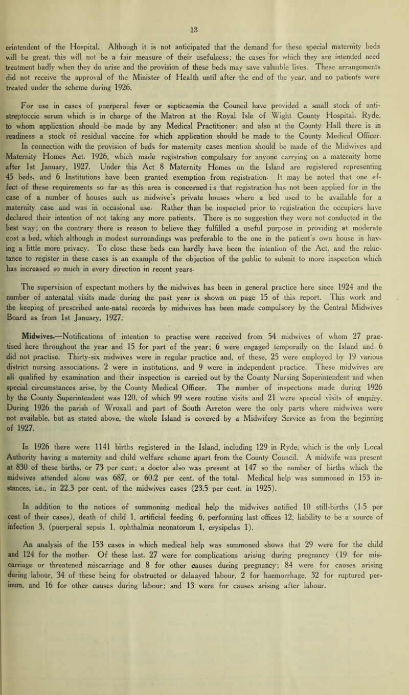 erintenclent of the Hospital. Although it is not anticipated that the demand for these special maternity beds will be great, this will not be a fair measure of their usefulness; the cases for which they are intended need treatment badly when they do arise and the provision of these beds may save valuable lives. These arrangements did not receive the approval of the Minister of Health until after the end of the year, and no patients were treated under the scheme during 1926. For use in cases of puerperal fever or septicaemia the Council have provided a small stock of anti- streptoccic serum which is in charge of the Matron at the Royal Isle of Wight County Hospital, Ryde, to whom application should be made by any Medical Practitioner; and also at the County Hall there is in readiness a stock of residual vaccine for which application should be made to the County Medical Officer. In connection with the provision of beds for maternity cases mention should be made of the Midwives and Maternity Homes Act, 1926, which made registration compulsary for anyone carrying on a maternity home after 1st January, 1927. Under this Act 8 Maternity Homes on the Island are registered representing 45 beds, and 6 Institutions have been granted exemption from registration- It may be noted that one ef- fect of these requirements so far as this area is concerned i s that registration has not been applied for in the case of a number of houses such as midwive’s private houses where a bed used to be available for a maternity case and was in occasional use. Rather than be inspected prior to registration the occupiers have declared their intention of not taking any more patients. There is no suggestion they were not conducted in the best way; on the contrary there is reason to believe they fulfilled a useful purpose in providing at moderate cost a bed, which although in modest surroundings was preferable to the one in the patient’s own house in hav- ing a little more privacy. To close these beds can hardly have been the intention of the Act, and the reluc- tance to register in these cases is an example of the objection of the public to submit to more inspection which has increased so much in every direction in recent years- The supervision of expectant mothers by the midwives has been in general practice here since 1924 and the number of antenatal visits made during the past year is shown on page 15 of this report. 1 his work and the keeping of prescribed ante-natal records by midwives has been made compulsory by the Central Midwives Board as from 1st January, 1927. Midwives.—Notifications of intention to practise were received from 54 midwives of whom 27 prac- tised here throughout the year and 15 for part of the year; 6 were engaged temporally on the Island and 6 did not practise. Thirty-six midwives were in regular practice and, of these, 25 were employed by 19 various district nursing associations, 2 were in institutions, and 9 were in independent practice. These midwives are all qualified by examination and their inspection is carried out by the County Nursing Superintendent and when special circumstances arise, by the County Medical Officer. The number of inspections made during 1926 by the County Superintendent was 120, of which 99 were routine visits and 21 were special visits of enquiry. During 1926 the parish of Wroxall and part of South Arreton were the only parts where midwives were not available, but as stated above, the whole Island is covered by a Midwifery Service as from the beginning of 1927. In 1926 there were 1141 births registered in the Island, including 129 in Ryde, which is the only Local Authority having a maternity and child welfare scheme apart from the County Council. A midwife was present at 830 of these births, or 73 per cent; a doctor also was present at 147 so the number of births which the midwives attended alone was 687, or 60.2 per cent, of the total- Medical help was summoned in 153 in- stances, i.e., in 22.3 per cent, of the midwives cases (23.5 per cent, in 1925). In addition to the notices of summoning medical help the midwives notified 10 still-births (1-5 per cent of their cases), death of child 1, artificial feeding 6, performing last offices 12, liability to be a source of infection 3, (puerperal sepsis 1, ophthalmia neonatorum 1, erysipelas 1). An analysis of the 153 cases in which medical help was summoned shows that 29 were for the child and 124 for the mother- Of these last, 27 were for complications arising during pregnancy (19 for mis- carriage or threatened miscarriage and 8 for other causes during pregnancy; 84 were for causes arising during labour, 34 of these being for obstructed or delaayed labour, 2 for haemorrhage, 32 for ruptured per- mum, and 16 for other causes during labour; and 13 were for causes arising after labour.