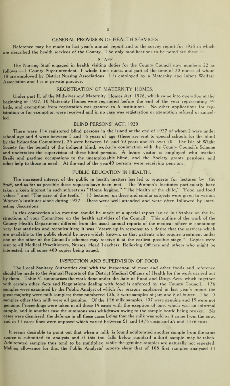GENERAL PROVISION OF HEALTH SERVICES. Reference may be made to last year’s annual report and to the survey report for 192 5 in which are described the health services of the County. The only modifications to be noted are these:— STAFF. The Nursing Staff engaged in health visiting duties for the County Council now numbers 22 as follows:—I County Superintendent, 1 whole time nurse, and part of the time of 20 nurses of whom 18 are employed by District Nursing Associations; I is employed by a Maternity and Infant Welfare Association and I is in private practice. REGISTRATION OF MATERNITY HOMES. Under part II. of the Midwives and Maternity Homes Act, 1926, which came into operation at the beginning of 1927, 10 Maternity Homes were registered before the end of the year representing 49 beds, and exemption from registration was granted to 6 institutions. No other applications for reg- istration or for exemption were received and in no case was registration or exemption refused or cancel- led. BLIND PERSONS’ ACT, 1920. There were I 14 registered blind persons in the Island at the end of 1927 of whom 2 were under school age and 4 were between 5 and 16 years of age (these are sent to special schools for the blind by the Education Committee). 25 were between 16 and 50 years and 85 over 50. The Isle of Wight Society for the benefit of the indigent blind, works in conjunction with the County Council’s Scheme and undertakes the supervision of these blind persons. A home visitor is employed who teaches Braile and pastime occupations to the unemployable blind, and the Society grants pensions and other help to those in need. At the end of the year49 persons were receiving pensions. PUBLIC EDUCATION IN HEALTH. The increased interest of the public in health matters has led to requests for lectures by the Staff, and as far as possible these requests have been met. The Women’s Institutes particularly have taken a keen interest in such subjects as “Home hygene,” “The Health of the child,” “Food and food values,’ and “The caie of the teeth.” 13 lectures on these and similar subjects were given to various Women’s Institutes alone during 1927. These were well attended and were often followed by inter- esting discussions. In this connection also mention should be made of a special report issued in October on the in- structions of your Committee on the health activities of the Council. This outline of the work of the County Health Department differed from the usual annual reports of the medical officer in containing very few statistics and technicalities; it was “drawn up in response to a desire that the services which are available to the public should be more widely known, so that patients who require treatment under one or the other of the Council’s schemes may receive it at the earliest possible stage.” Copies were sent to all Medical Practitioners, Nurses, Head Teachers, Relieving Officers and others who might be interested, in all some 400 copies being issued. INSPECTION AND SUPERVISION OF FOOD. The Local Sanitary Authorities deal with the inspection of meat and other foods and reference should be made to the Annual Reports of the District Medical Officers of Health for the work carried out by them. Table V. summarises the work done under the Sale of Food and Drugs Acts, which together with certain other Acts and Regulations dealing with food is enforced by the County Council. I 36 samples were examined by the Public Analyst of which for reasons explained in last year's report the gieat majority were milk samples; these numbered 1 26, 2 were samples of jam and 8 of butter. The 1 0 samples other than milk were all genuine. Of the 1 26 milk samples, I 07 were genuine and 1 9 were not genuine. Proceedings were taken in all these 1 9 cases with the exeption of one, which was an informal sample, and in another case the summons was withdrawn owing to the sample bottle being broken. Six cases were dismissed, the defence in all these cases being that the milk was sold as it came from the cow, and in 1 I cases fines were imposed which varied be tween £ 1 and 14/6 costs and £5 and 14/6 costs. It seems desirable to point out that when a milk is found adulterated another sample from the same source is submitted to analysis and if this too falls below standard a third sample may be taken. Adulterated samples thus tend to be multiplied while the genuine samples are naturally not repeated. Making allowance for this, the Public Analysts’ reports shew that of 1 08 first samples analysed I I