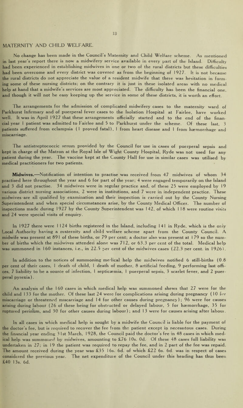 MATERNITY AND CHILD WELFARE. No change has been made in the Council’s Maternity and Child Welfare scheme. As mentioned in last year’s report there is now- a midwifery service available in every part of the Island. Difficulty had been experienced in establishing midwives in one or two of the rural districts but these difficulties had been overcome and every district was covered as from the beginning of 192 7. It is not because the rural districts do not appreciate the value of a resident midwife that there was hesitation in form ing some of these nursing districts; on the contrary it is just in these isolated areas with no medical help at hand that a midwife’s services are most appreciated. The difficulty has been the financial one. and though it will not be easy keeping up the service in some of these districts, it is worth an effort. I he arrangements for the admission of complicated midwifery cases to the maternity ward of Parkhurst Infirmary and of puerperal fever cases to the Isolation Hospital at Fairlee, have worked well. It was in April 1927 that these arrangements officially started and to the end of the finan- cial year 1 patient was admitted to Fairlee and 5 to Parkhurst under the scheme. Of these last, 3 patients suffered from eclampsia (I proved fatal), I from heart disease and 1 from haemorrhage and miscarriage. The antistreptococcic serum provided by the Council for use in cases of puerperal sepsis and kept in charge of the Matron at the Royal Isle of Wight County Hospital, Ryde was not used for any patient during the year. The vaccine kept at the County Hall for use in similar cases was utilised by medical practitioners for two patients. Midwives.—Notification of intention to practise was received from 4 7 midwives of whom 34 practised here throughout the year and 6 for part of the year; 4 were engaged temporarily on the Island and 3 did not practise. 34 midwives were in regular practice and, of these 25 were employed by 19 various district nursing associations, 2 were in institutions, and 7 were in independent practice. These xnidwives are all qualified by examination and their inspection is carried out by the County Nursing Superintendent and when special circumstances arise, by the County Medical Officer. 1 he number of inspections made during 1927 by the County Superintendent was 142, of which I 18 were routine visits and 24 were special visits of enquiry. In 1927 there were 1 124 births registered in the Island, including 141 in Ryde, which is the oriiy Local Authority having a maternity and child welfare scheme apart from the County Council. A midwife was present at 89 1 of these births, or 79 per cent; a doctor also was present at 1 79 so the num- ber of births which the midwives attended alone was 712, or 63.3 per cent of the total. Medical help was summoned in 160 instances, i.e., in 22.5 per cent of the midwives cases (22.3 per cent, in 1926 ). In addition to the notices of summoning medical help the midwives notified 6 still-births (0.8 per cent of their cases, I death of child, I death of mother, 8 artificial feeding, 9 performing last offi- ces, 7 liability to be a source of infection, I septicaemia, 1 puerperal sepsis, 3 scarlet fever, and 2 puer- peral pyrexia). An analysis of the 160 cases in which medical help was summoned shews that 27 were for the child and I 33 for the mother. Of these last 24 were for complications arising during pregnancy ( 1 0 for miscarriage or threatened miscarriage and 14 for other causes during pregnancy); 96 were for causes arising during labour (26 of these being for obstructed or delayed labour, 5 for haemorrhage, 35 for ruptured perinum, and 30 for other causes during labour); and 13 were for causes arising after laboui. In all cases in which medical help is sought by a midwife the Council is liable for the payment of the doctor’s fee, but is required to recover the fee from the patient except in necessitous cases. During the financial year ending 3 1st March, 1928, the Council paid the doctor’s fee in 48 cases in which med- ical help was summoned by midwives, amounting to £76 10s. Od. Of these 48 cases full liability was undertaken in 27; in 19 the patient was required to repay the fee, and in 2 part of the fee was repaid. The amount received during the year was £35 I 6s. 6d. of which £22 6s. 6d was in respect of cases considered the previous year. The net expendituie of the Council under this heading has thus been £40 13s. 6d.