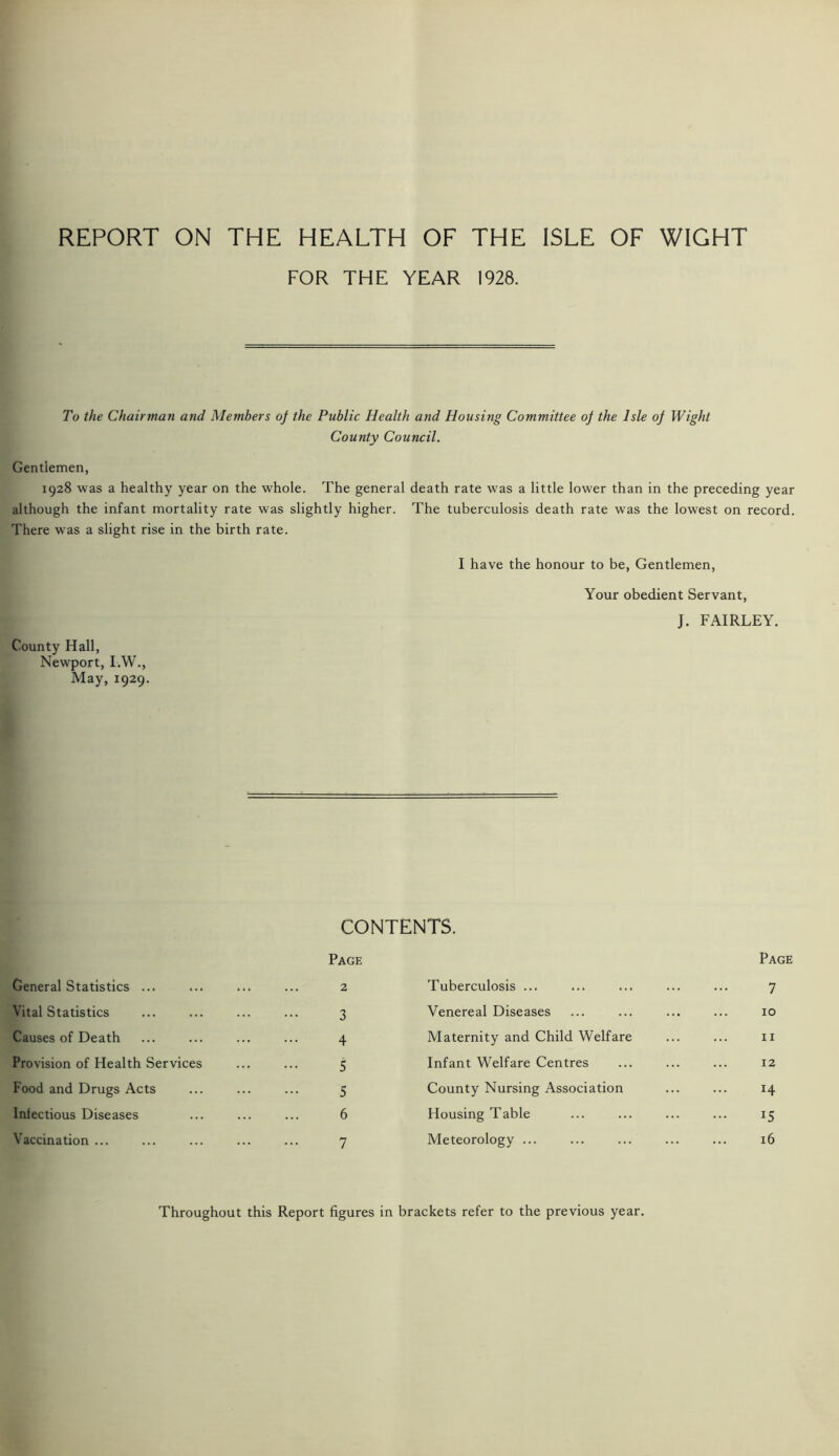 REPORT ON THE HEALTH OF THE ISLE OF WIGHT FOR THE YEAR 1928. To the Chairman and Members of the Public Health and Housing Committee of the Isle of Wight County Council. Gentlemen, 1928 was a healthy year on the whole. The general death rate was a little lower than in the preceding year although the infant mortality rate was slightly higher. The tuberculosis death rate was the lowest on record. There was a slight rise in the birth rate. County Hall, Newport, I.W., May, 1929. I have the honour to be, Gentlemen, Your obedient Servant, J. FAIRLEY. CONTENTS. General Statistics ... Page ... 2 Tuberculosis ... Page 7 Vital Statistics 3 Venereal Diseases 10 Causes of Death 4 Maternity and Child Welfare 11 Provision of Health Services 5 Infant Welfare Centres 12 Food and Drugs Acts 5 County Nursing Association 14 Infectious Diseases 6 Housing Table 15 Vaccination ... 7 Meteorology ... 16 Throughout this Report figures in brackets refer to the previous year.