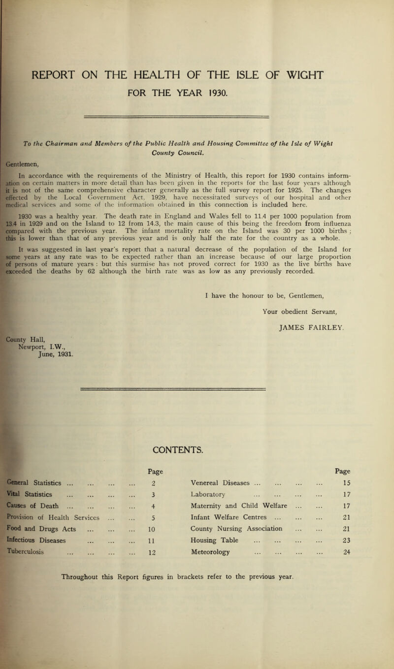 REPORT ON THE HEALTH OF THE ISLE OF WIGHT FOR THE YEAR 1930. To the Chairman atid Members of the Public Health and Housing Committee of the Isle of Wight County Council. Gentlemen, In accordance with the requirements of the Ministry of Health, this report for 1930 contains inform- ation on certain matters in more detail than has been given in the reports for the last four years although it is not of the same comprehensive character generally as the full survey report for 1925. The changes effected by the Local Government Act, 1929, have necessitated surveys of our hospital and other medical services and some of the information obtained in this connection is included here. 1930 was a healthy year. The death rate in England and Wales fell to 11.4 per 1000 population from 13.4 in 1929 and on the Island to 12 from 14.3, the main cause of this being the freedom from influenza compared with the previous year. The infant mortality rate on the Island was 30 per 1000 births ; this is lower than that of any previous year and is only half the rate for the country as a whole. It was suggested in last year's report that a natural decrease of the population of the Island for some years at any rate was to be expected rather than an increase because of our large proportion of persons of mature years : but this surmise has not proved correct for 1930 as the live births have exceeded the deaths by 62 although the birth rate was as low as any previously recorded. County Hall, Newport, I.W., June, 1931. I have the honour to be, Gentlemen, Your obedient Servant, JAMES FAIRLEY. CONTENTS. Page General Statistics 2 Vital Statistics 3 Causes of Death 4 Provision of Health Services ... ... 5 Food and Drugs Acts ... ... ... 10 Infectious Diseases ... ... ... 11 Tuberculosis 12 Venereal Diseases ... Page 15 Laboratory 17 Maternity and Child Welfare 17 Infant Welfare Centres 21 County Nursing Association 21 Housing Table 23 Meteorology 24 Throughout this Report figures in brackets refer to the previous year.