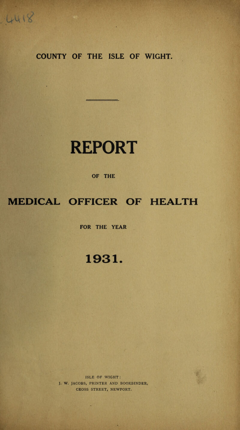 COUNTY OF THE ISLE OF WIGHT. MEDICAL REPORT OF THE OFFICER OF HEALTH FOR THE YEAR 1931. ISLE OF wight: J. W. JACOBS, PRINTER AND BOOKBINDER, CROSS STREET, NEWPORT.