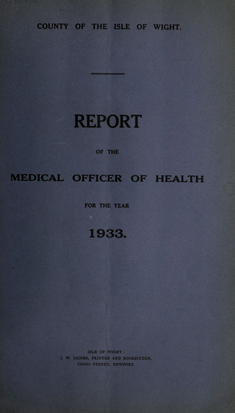 COUNTY OF THE ISLE OF WIGHT. OF THE MEDICAL OFFICER OF HEALTH FOR THE YEAR 1933. ISLE OF WIGHT : J. W. JACOBS, PRINTER AND BOOKBINDER, CROSS STREET, NEWPORT.