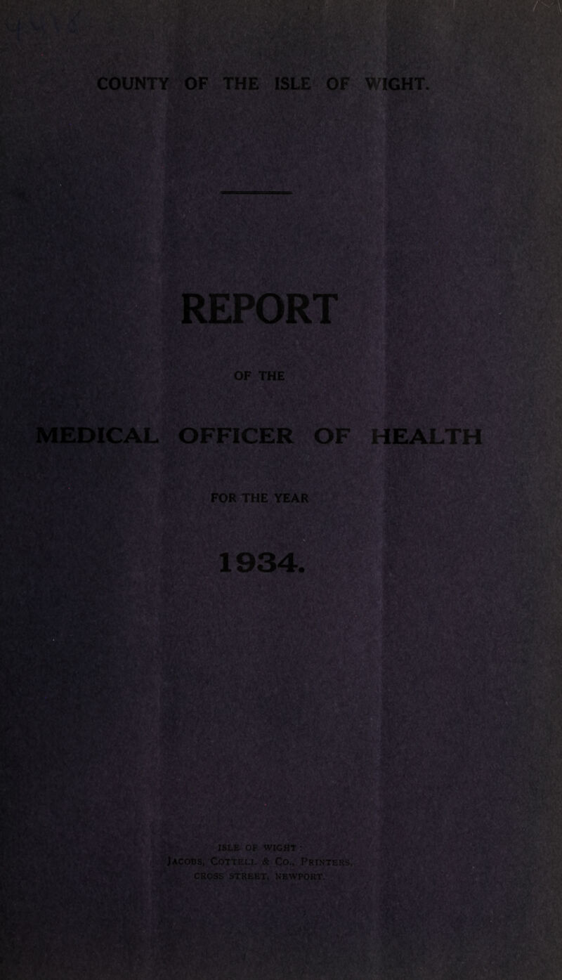 COUNTY OF THE ISLE OF WIGHT. if Oh. V>W,' T%> T- wm REP' OF THE MEDICAL OFFICER OF HEALTH FOR THE YEAR PtfA 1934. ES’I « >-a - ISLE OF WIGHT : Jacobs, Cottell & Co., Printers, CROSS STREET, NEWPORT. .j /