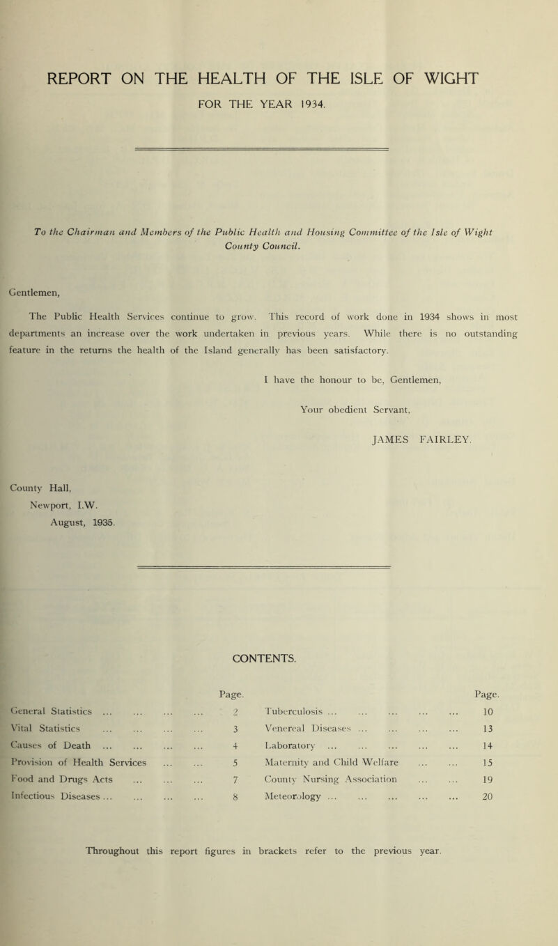 REPORT ON THE HEALTH OF THE ISLE OF WIGHT FOR THE YEAR 1934. To the Chairman and Members of the Public Health and Housing Committee of the Isle of Wight County Council. Gentlemen, The Public Health Services continue to grow. This record of work done in 1934 shows in most departments an increase over the work undertaken in previous years. While there is no outstanding feature in the returns the health of the Island generally has been satisfactory. I have the honour to be, Gentlemen, Your obedient Servant, JAMES FAIRLEY. County Hall, Newport, I.W. August, 1935. CONTENTS. General Statistics ... Page. 2 Tuberculosis ... Page 10 Vital Statistics 3 Venereal Diseases ... 13 Causes of Death + Laboratory 14 Provision of Health Services 5 Maternity and Child Welfare 15 Food and Drugs Acts 7 County Nursing Association 19 Infectious Diseases... 8 Meteorology ... 20 Throughout this report figures in brackets refer to the previous year.
