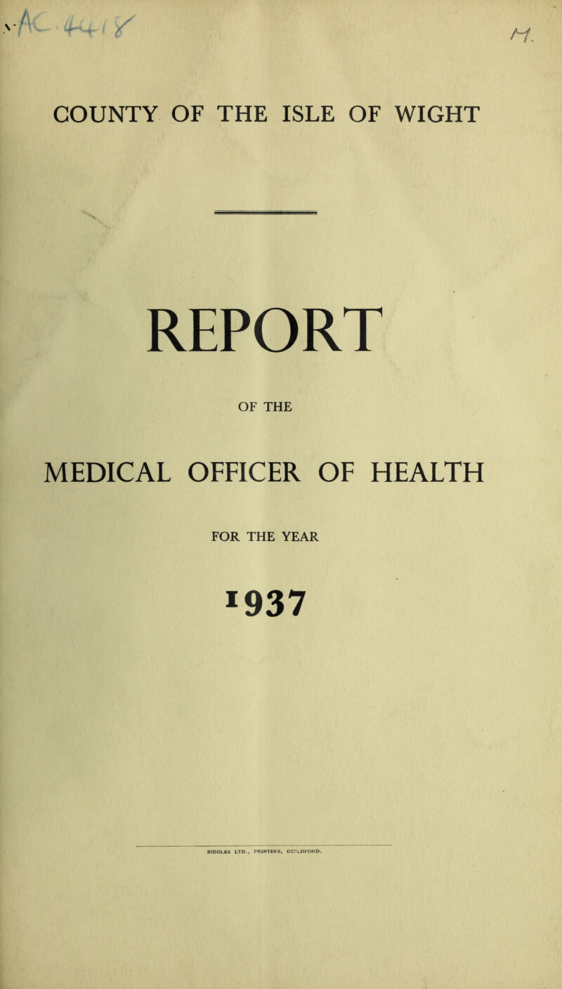 COUNTY OF THE ISLE OF WIGHT \ REPORT OF THE MEDICAL OFFICER OF HEALTH FOR THE YEAR *937 BIDDLES LTD., PRINTERS, GUILDFORD.