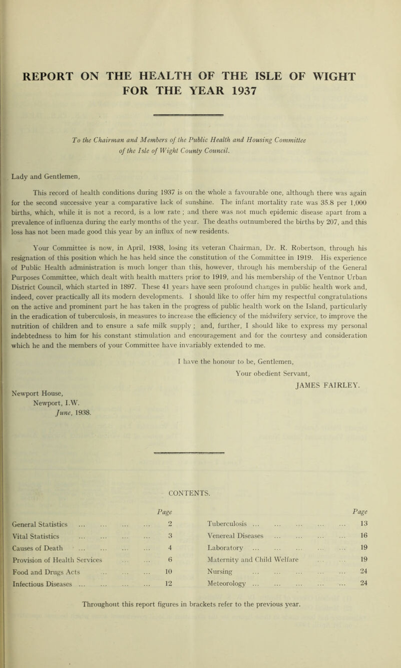 FOR THE YEAR 1937 To the Chairman and Members of. the Public Health and Housing Committee of the Isle of Wight County Council. Lady and Gentlemen, This record of health conditions during 1937 is on the whole a favourable one, although there was again for the second successive year a comparative lack of sunshine. The infant mortality rate was 35.8 per 1,000 births, which, while it is not a record, is a low rate ; and there was not much epidemic disease apart from a prevalence of influenza during the early months of the year. The deaths outnumbered the births by 207, and this loss has not been made good this year by an influx of new residents. Your Committee is now, in April, 1938, losing its veteran Chairman, Dr. R. Robertson, through his resignation of this position which he has held since the constitution of the Committee in 1919. His experience of Public Health administration is much longer than this, however, through his membership of the General Purposes Committee, which dealt with health matters prior to 1919, and his membership of the Ventnor Urban District Council, which started in 1897. These 41 years have seen profound changes in public health work and, indeed, cover practically all its modern developments. I should like to offer him my respectful congratulations on the active and prominent part he has taken in the progress of public health work on the Island, particularly in the eradication of tuberculosis, in measures to increase the efficiency of the midwifery service, to improve the nutrition of children and to ensure a safe milk supply ; and, further, I should like to express my personal indebtedness to him for his constant stimulation and encouragement and for the courtesy and consideration which he and the members of your Committee have invariably extended to me. Newport House, Newport, I.W. June, 1938. I have the honour to be, Gentlemen, Your obedient Servant, JAMES FAIRLEY. General Statistics Vital Statistics Causes of Death ... Provision of Health Services Food and Drugs Acts Infectious Diseases ... CONTENTS. Page 2 Tuberculosis ... Page 13 3 Venereal Diseases 16 4 Laboratory 19 6 Maternity and Child Welfare 19 10 Nursing 24 12 Meteorology ... 24 Throughout this report figures in brackets refer to the previous year.