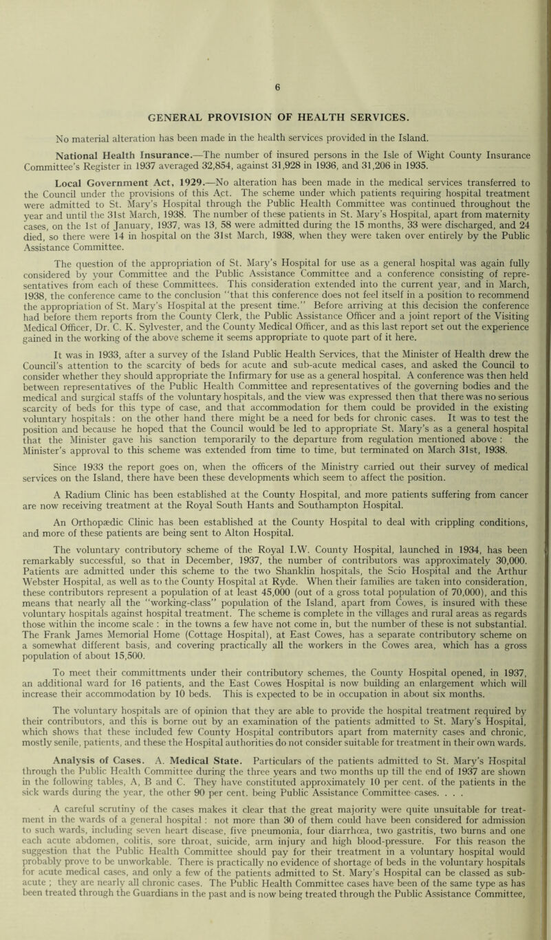 GENERAL PROVISION OF HEALTH SERVICES. No material alteration has been made in the health services provided in the Island. National Health Insurance.—The number of insured persons in the Isle of Wight County Insurance Committee’s Register in 1937 averaged 32,854, against 31,928 in 1936, and 31,206 in 1935. Local Government Act, 1929.—No alteration has been made in the medical services transferred to the Council under the provisions of this Act. The scheme under which patients requiring hospital treatment were admitted to St. Mary’s Hospital through the Public Health Committee was continued throughout the year and until the 31st March, 1938. The number of these patients in St. Mary’s Hospital, apart from maternity cases, on the 1st of January, 1937, was 13, 58 were admitted during the 15 months, 33 were discharged, and 24 died, so there were 14 in hospital on the 31st March, 1938, when they were taken over entirely by the Public Assistance Committee. The question of the appropriation of St. Mary’s Hospital for use as a general hospital was again fully considered by your Committee and the Public Assistance Committee and a conference consisting of repre- sentatives from each of these Committees. This consideration extended into the current year, and in March, 1938, the conference came to the conclusion “that this conference does not feel itself in a position to recommend the appropriation of St. Mary’s Plospital at the present time.” Before arriving at this decision the conference had before them reports from the County Clerk, the Public Assistance Officer and a joint report of the Visiting Medical Officer, Dr. C. K. Sylvester, and the County Medical Officer, and as this last report set out the experience gained in the working of the above scheme it seems appropriate to quote part of it here. It was in 1933, after a survey of the Island Public Health Services, that the Minister of Health drew the Council’s attention to the scarcity of beds for acute and sub-acute medical cases, and asked the Council to consider whether they should appropriate the Infirmary for use as a general hospital. A conference was then held between representatives of the Public Health Committee and representatives of the governing bodies and the medical and surgical staffs of the voluntary hospitals, and the view was expressed then that there was no serious scarcity of beds for this type of case, and that accommodation for them could be provided in the existing voluntary hospitals: on the other hand there might be a need for beds for chronic cases. It was to test the position and because he hoped that the Council would be led to appropriate St. Mary’s as a general hospital that the Minister gave his sanction temporarily to the departure from regulation mentioned above : the Minister’s approval to this scheme was extended from time to time, but terminated on March 31st, 1938. Since 1933 the report goes on, when the officers of the Ministry carried out their survey of medical services on the Island, there have been these developments which seem to affect the position. A Radium Clinic has been established at the County Hospital, and more patients suffering from cancer are now receiving treatment at the Royal South Hants and Southampton Hospital. An Orthopaedic Clinic has been established at the County Hospital to deal with crippling conditions, and more of these patients are being sent to Alton Hospital. The voluntary contributory scheme of the Royal I.W. County Hospital, launched in 1934, has been remarkably successful, so that in December, 1937, the number of contributors was approximately 30,000. Patients are admitted under this scheme to the two Shanklin hospitals, the Scio Hospital and the Arthur Webster Hospital, as well as to the County Hospital at Ryde. When their families are taken into consideration, these contributors represent a population of at least 45,000 (out of a gross total population of 70,000), and this means that nearly all the “working-class” population of the Island, apart from Cowes, is insured with these voluntary hospitals against hospital treatment. The scheme is complete in the villages and rural areas as regards those within the income scale : in the towns a few have not come in, but the number of these is not substantial. The Frank James Memorial Home (Cottage Hospital), at East Cowes, has a separate contributory scheme on a somewhat different basis, and covering practically all the workers in the Cowes area, which has a gross population of about 15,500. To meet their committments under their contributory schemes, the County Hospital opened, in 1937, an additional ward for 16 patients, and the East Cowes Hospital is now building an enlargement which will increase their accommodation by 10 beds. This is expected to be in occupation in about six months. The voluntary hospitals are of opinion that they are able to provide the hospital treatment required by their contributors, and this is borne out by an examination of the patients admitted to St. Mary’s Hospital, which shows that these included few County Hospital contributors apart from maternity cases and chronic, mostly senile, patients, and these the Hospital authorities do not consider suitable for treatment in their own wards. Analysis of Cases. A. Medical State. Particulars of the patients admitted to St. Mary’s Hospital through the Public Health Committee during the three years and two months up till the end of 1937 are shown in the following tables, A, B and C. They have constituted approximately 10 per cent, of the patients in the sick wards during the year, the other 90 per cent, being Public Assistance Committee cases. . . . A careful scrutiny of the cases makes it clear that the great majority were quite unsuitable for treat- ment in the wards of a general hospital : not more than 30 of them could have been considered for admission to such wards, including seven heart disease, five pneumonia, four diarrhoea, two gastritis, two burns and one each acute abdomen, colitis, sore throat, suicide, arm injury and high blood-pressure. For this reason the suggestion that the Public Health Committee should pay for their treatment in a voluntary hospital would probably prove to be unworkable. There is practically no evidence of shortage of beds in the voluntary hospitals for acute medical cases, and only a few of the patients admitted to St. Mary’s Hospital can be classed as sub- acute ; they are nearly all chronic cases. The Public Health Committee cases have been of the same type as has been treated through the Guardians in the past and is now being treated through the Public Assistance Committee,