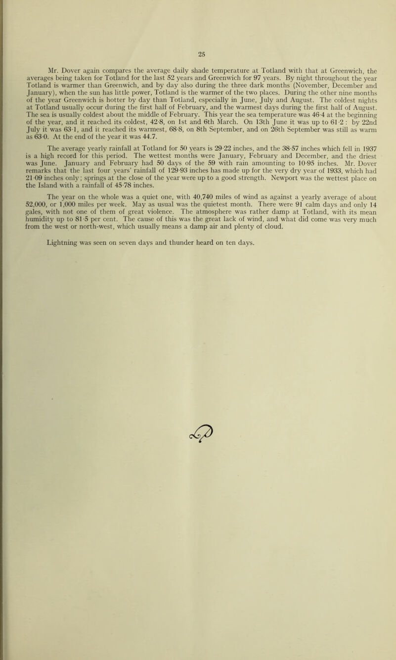 Mr. Dover again compares the average daily shade temperature at Totland with that at Greenwich, the averages being taken for Totland for the last 52 years and Greenwich for 97 years. By night throughout the year Totland is warmer than Greenwich, and by day also during the three dark months (November, December and January), when the sun has little power, Totland is the warmer of the two places. During the other nine months of the year Greenwich is hotter by day than Totland, especially in June, July and August. The coldest nights at Totland usually occur during the first half of February, and the warmest days during the first half of August. The sea is usually coldest about the middle of February. This year the sea temperature was 46-4 at the beginning of the year, and it reached its coldest, 42-8, on 1st and 6th March. On 13th June it was up to 61-2 : by 22nd July it was 63T, and it reached its warmest, 68-8, on 8th September, and on 26th September was still as warm as 63 0. At the end of the year it was 44.7. The average yearly rainfall at Totland for 50 years is 29-22 inches, and the 38-57 inches which fell in 1937 is a high record for this period. The wettest months were January, February and December, and the driest was June. January and February had 50 days of the 59 with rain amounting to 10-95 inches. Mr. Dover remarks that the last four years’ rainfall of 129-93 inches has made up for the very dry year of 1933, which had 21-09 inches only; springs at the close of the year were up to a good strength. Newport was the wettest place on the Island with a rainfall of 45-78 inches. The year on the whole was a quiet one, with 40,740 miles of wind as against a yearly average of about 52,000, or 1,000 miles per week. May as usual was the quietest month. There were 91 calm days and only 14 gales, with not one of them of great violence. The atmosphere was rather damp at Totland, with its mean humidity up to 81 -5 per cent. The cause of this was the great lack of wind, and what did come was very much from the west or north-west, which usually means a damp air and plenty of cloud. Lightning was seen on seven days and thunder heard on ten days.