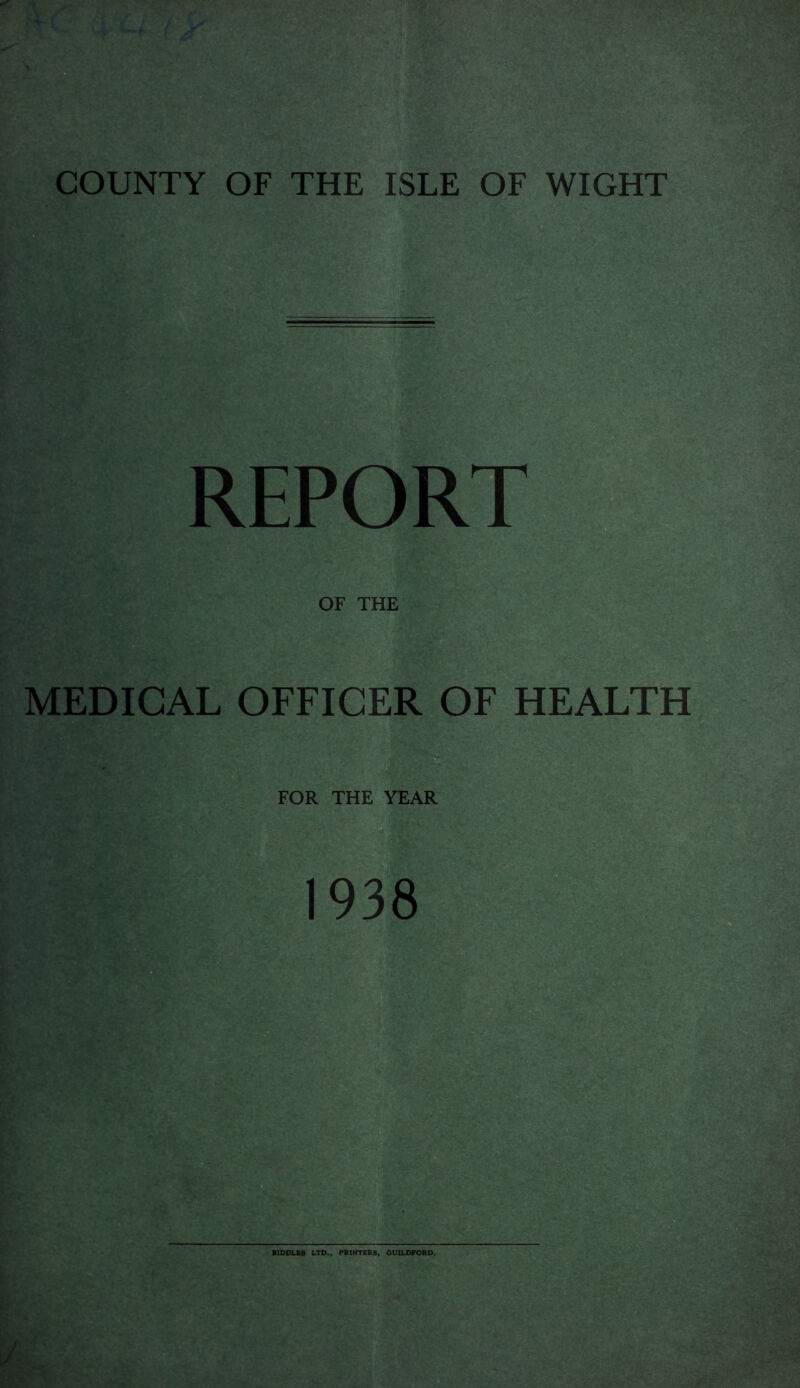 COUNTY OF THE ISLE OF WIGHT REPORT OF THE MEDICAL OFFICER OF HEALTH FOR THE YEAR 1938 BIDDLES LTD., PRINTERS, GUILDFORD.
