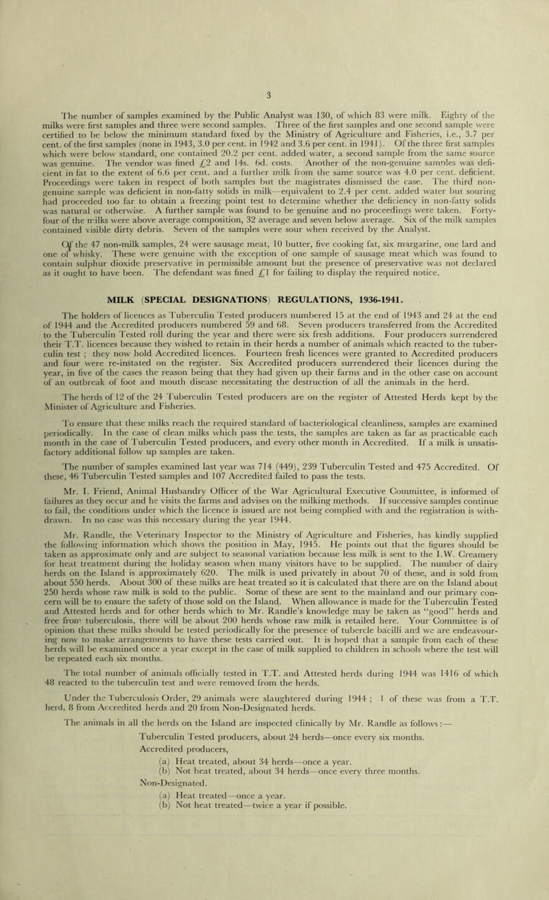 The number of samples examined by the Public Analyst was 130, of which 83 were milk. Eighty of the milks were first samples and three were second samples. Three of the first samples and one second sample were certified to be below the minimum standard fixed by the Ministry of Agriculture and Fisheries, i.e., 3.7 per cent, of the first samples (none in 1943, 3.0 per cent, in 1942 and 3.6 per cent, in 1941). Of the three first samples which were below standard, one contained 20.2 per cent, added water, a second sample from the same source was genuine. The vendor was fined £2 and 14s. 6d. costs. Another of the non-genuine samoles was defi- cient in fat to the extent of 6.6 per cent, and a further milk from the same source was 4.0 per cent, deficient. Proceedings were taken in respect of both samples but the magistrates dismissed the case. The third non- genuine sample was deficient in non-fatty solids in milk—equivalent to 2.4 per cent, added water but souring had proceeded too far to obtain a freezing point test to determine whether the deficiency in non-fatty solids was natural or otherwise. A further sample was found to be genuine and no proceedings were taken. Forty- four of the m ilks were above average composition, 32 average and seven below average. Six of the milk samples contained visible dirty debris. Seven of the samples were sour when received by the Analyst. CM the 47 non-milk samples, 24 were sausage meat, 10 butter, five cooking fat, six margarine, one lard and one of whisky. These were genuine with the exception of one sample of sausage meat which was found to contain sulphur dioxide preservative in permissible amount but the presence of preservative was not declared as it ought to have been. The defendant was fined £\ for failing to display the required notice. MILK (SPECIAL DESIGNATIONS) REGULATIONS, 1936-1941. The holders of licences as Tuberculin Tested producers numbered 15 at the end of 1943 and 24 at the end of 1944 and the Accredited producers numbered 59 and 68. Seven producers transferred from the Accredited to the Tuberculin Tested roll during the year and there were six fresh additions. Four producers surrendered their T.T. licences because they wished to retain in their herds a number of animals which reacted to the tuber- culin test ; they now hold Accredited licences. Fourteen fresh licences were granted to Accredited producers and four were re-instated on the register. Six Accredited producers surrendered their licences during the year, in five of the cases the reason being that they had given up their farms and in the other case on account of an outbreak of foot and mouth disease necessitating the destruction of all the animals in the herd. The herds of 12 of the 24 Tuberculin Tested producers are on the register of Attested Herds kept by the Minister of Agriculture and Fisheries. To ensure that these milks reach the required standard of bacteriological cleanliness, samples are examined periodically. In the case of clean milks which pass the tests, the samples are taken as far as practicable each month in the case of Tuberculin Tested producers, and every other month in Accredited. If a milk is unsatis- factory additional follow up samples are taken. The number of samples examined last year was 714 (449), 239 Tuberculin Tested and 475 Accredited. Of these, 46 Tuberculin Tested samples and 107 Accredited failed to pass the tests. Mr. I. Friend, Animal Husbandry Officer of the War Agricultural Executive Committee, is informed of failures as they occur and he visits the farms and advises on the milking methods. If successive samples continue to fail, the conditions under which the licence is issued are not being complied with and the registration is with- drawn. In no case was this necessary during the year 1944. Mr. Randle, the Veterinary Inspector to the Ministry of Agriculture and Fisheries, has kindly supplied the following information which shows the position in May, 1945. He points out that the figures should be taken as approximate only and are subject to seasonal variation because less milk is sent to the I.W. Creamery for heat treatment during the holiday season when many visitors have to be supplied. The number of dairy herds on the Island is approximately 620. The milk is used privately in about 70 of these, and is sold from about 550 herds. About 300 of these milks are heat treated so it is calculated that there are on the Island about 250 herds whose raw milk is sold to the public. Some of these are sent to the mainland and our primary con- cern will be to ensure the safety of those sold on the Island. When allowance is made for the Tuberculin Tested and Attested herds and for other herds which to Mr. Randle’s knowledge may be taken as “good” herds and free from tuberculosis, there will be about 200 herds whose raw milk is retailed here. Your Committee is of opinion that these milks should be tested periodically for the presence of tubercle bacilli and we are endeavour- ing now to make arrangements to have these tests carried out. It is hoped that a sample from each of these herds will be examined once a year except in the case of milk supplied to children in schools where the test will be repeated each six months. 'fhe total number of animals officially tested in T.T. and Attested herds during 1944 was 1416 of which 48 reacted to the tuberculin test and were removed from the herds. Under the Tuberculosis Order, 29 animals were slaughtered during 1944; 1 of these was from a T.T. herd, 8 from Accredited herds and 20 from Non-Designated herds. The animals in all the herds on the Island are inspected clinically by Mr. Randle as follows :— Tuberculin Tested producers, about 24 herds—once every six months. Accredited producers, (a) Heat treated, about 34 herds—once a year. (b) Not heat treated, about 34 herds—once every three months. Non-Designated. (a) Fleat treated—once a year. (b) Not heat treated—twice a year if possible.