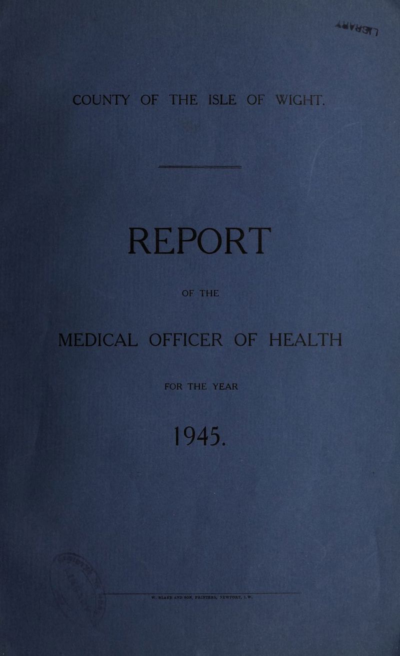 COUNTY OF THE ISLE OF WIGHT. REPORT OF THE MEDICAL OFFICER OF HEALTH FOR THE YEAR 1945. W. BLAKE AND SON, PRINTERS, NEWPORT, l.W.