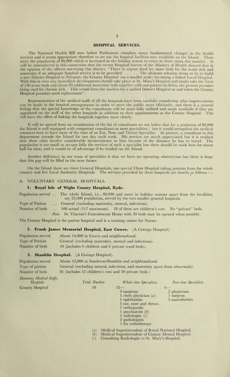 HOSPITAL SERVICES. The National Health Bill now before Parliament visualises many fundamental changes in the health services and it seems appropriate therefore to set out the hospital facilities now available on the Island. These serve the population of 80,000 which is increased in the holiday season to twice or three times this number. It will be remembered in this connection that the recent Hospital Survey of the Ministry of Health showed that in the opinion of the officers surveying this district, “There is urgent need for more beds for the acute sick and maternity if an adequate hospital service is to be provided The ultimate solution seems to be to build a new District Hospital at Newport, the County Hospital (on a smaller scale) becoming a linked Local Hospital. With this in view any immediate developments should take place at St. Mary’s Hospital and might take the form of 150 acute beds and about 20 additional maternity beds together with out-patient facilities, the present premises being used for chronic sick. This would form the nucleus for a unified District Hospital as and when the County Hospital premises need replacement”. Representatives of the medical staffs of all the hospitals have been carefully considering what improvements can be made in the hospital arrangements in order to serve the public more efficiently, and there is a general feeling that the special knowledge of the consultants will be more fully utilised and made available if they are appointed on the staff of the other hospitals in addition to their appointments at the County Hospital. This will have the effect of linking the hospitals together more closely. It will be agreed from an examination of the list of consultants set out below that for a poulation of 80,000 the Island is well equipped with competent consultants in most specialities ; but it would strengthen the medical resources here to have more of the time of an Ear, Nose and Throat Specialist. At present, a consultant in this department attends the Island for one day each week. His services are much appreciated but it is realised that these visits involve considerable inconvenience to him because of the distance he has to travel. The population is too small to occupy fully the services of such a specialist but there should be work here for 'about half his time, and it would be of advantage if he resided on the Island. Another deficiency in our team of specialists is that we have no operating obstetrician but there is hope that this gap will be filled in the near future. On the Island there are three General Hospitals, one special Chest Hospital taking patients from the whole country and five Local Authority Hospitals. The services provided by these hospitals are shortly as follows :— A. VOLUNTARY GENERAL HOSPITALS. 1. Royal Isle of Wight County Hospital, Ryde. Population served ... The whole Island, i.e., 80,000 and more in holiday seasons apart from the localities, say 25,000 population, served by the two smaller general hospitals. Type of Patient ... General (excluding maternity, mental, infectious). Number of beds ... 108 actual (117 maximum). 18 of these are children’s cots. No “private” beds. Note. St. Vincent’s Convalescent Home with 30 beds may be opened when possible. The County Hospital is the parent hospital and is a training centre for Nurses. 2. Frank James Memorial Hospital, East Cowes. (A Cottage Hospital). Population served Type of Patient Number of beds About 14,000 in Cowes and neighbourhood. General (excluding maternity, mental and infectious). 34 (includes 6 children and 6 private ward beds). 3. Shanklin Hospital. (A Cottage Hospital). Population served Type of patient Number of beds About 12,000 in Sandown-Shanklin and neighbourhood. General (excluding mental, infectious, and maternity apart from abnormals). 36 (includes 12 children’s cots and 10 private beds.) Honorary Medical Staffs. Hospital. County Hospital Total Number. 18 Whole time Specialists. 12— 3 surgeons 1 chest physician (a) 1 ophthalmic 1 ear, nose and throat. 1 orthopaedic 1 psychiatrist (b) 1 radiologist (c) 2 pathologists 1 for radiotherapy Part time Specialists. 6— 2 physicians 1 surgeon 3 anaesthetists (a) Medical Superintendent of Royal National Hospital. (b) Medical Superintendent of County Mental Hospital. (c) Consulting Radiologist to St. Mary’s Hospital.