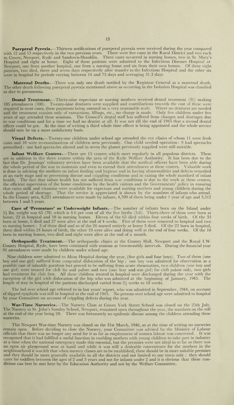 Puerperal Pyrexia.—Thirteen notifications of puerperal pyrexia were received during the year compared with 12 and 15 respectively in the two previous years. There were five cases in the Rural District and two each in Cowes, Newport, Ryde and Sandown-Shanklin. Three cases occurred in nursing homes, two in St. Mary’s Hospital and eight at home. Eight of these patients were admitted to the Infectious Diseases Hospital at Newport, one from another hospital, one from a nursing home and six from their own homes. Of these eight patients, two died, three and seven days respectively after transfer to the Infectious Hospital and the other six were in hospital for periods varying between 14 and 73 days and averaging 31.3 days. Maternal Deaths.—There was only one death notified by the Registrar General as a maternal death. The other death following puerperal pyrexia mentioned above as occurring in the Isolation Hospital was classified as due to pneumonia. Dental Treatment.—Thirty-nine expectant or nursing mothers received dental treatment (31) making 185 attendances (108). Twenty-nine dentures were supplied and contributions towards the cost of these were required in most cases, these payments being assessed on a very reasonable scale. Where no dentures are needed and the treatment consists only of extractions, fillings, etc., no charge is made. Only five children under five years of age attended these sesssions. The Council’s dental staff has suffered from changes and shortages due to war conditions and for a time we had no dentist at all. It was not till the end of 1945 that a second dental officer could be got. At the time of writing a third whole time officer is being appointed and the whole service should now be on a more satisfactory basis. Visual Defects.—Twenty-one children under school age attended the eye clinics of whom 11 were fresh cases and 10 were re-examinations of children seen previously. One child needed operation: 9 had spectacles prescribed : one had spectacles altered and in seven the glasses previously supplied were still suitable. Infant Welfare Centres.—There are 15 centres which meet regularly in all populous districts. These are in addition to the three centres within the area of the Ryde Welfare Authority. It has been due to the fact that Dr. Jennings’ voluntary services have been available that the medical officers have been able during the whole period of the war to maintain and even to extend their attendances at these centres. Valuable work is done in advising the mothers on infant feeding and hygiene and in having abnormalities and defects remedied at an early stage and so preventing disease and crippling conditions and in raising the whole standard of infant health. The fact that infant health has not suffered from war conditions is due to the work at these centres, the efficient supervision of the home conditions by the health visitors and the Governments’ policy in ensuring that extra milk and vitamins were available for expectant and nursing mothers and young children during the whole period of shortage. That the service is appreciated is shown by the numbers of infants who attend. In the County area, 8,221 attendances were made by infants, 4,709 of them being under 1 year of age and 3,512 between 1 and 5 years. Care of ‘Premature’ or Underweight Infants.—The number of infants born on the Island under 5.V lbs. weight was 65 (78) which is 4.6 per cent of all the five births (5.6). Thirty-three of them were born at home, 22 in hospital and 10 in nursing homes. Eleven of the 65 died within four weeks of birth. Of the 33 born at home, 6 died and 27 were alive at the end of 4 weeks. Five of them were removed to hospital and two to nursing homes : 3 of these died and so of the 26 nursed entirely at home 3 died. Of the 22 born in hospital, three died within 24 hours of birth, the other 19 were alive and doing well at the end of four weeks. Of the 10 born in nursing homes, two died and eight were alive at the end of a month. Orthopaedic Treatment.—The orthopaedic clinics at the County Hall, Newport and the Royal I.W- County Hospital, Ryde, have been continued with sessions at two-monthly intervals. During the financial year 91 attendances were made by children under school age. Nine children were admitted to Alton Hospital during the year, (five girls and four boys). Two of them (one boy and one girl) suffered from congenital dislocation of the hip ; one boy was admitted for observation as a possible case of infantile paralysis but proved to be suffering from acute rheumatism, two children (one boy and one girl) were treated for cleft lip and palate and two (one boy and one girl) for cleft palate only, two girls had treatment for club foot. All these children treated in hospital were discharged during the year with the exception of the girl with dislocation of the hip who was admitted at the beginning of January, 1945. The length of stay in hospital of the patients discharged varied from 2\ weeks to 18 weeks. The lad over school age referred to in last years’ report, who was admitted in September, 1944, on account of slipped epiphysis was still in hospital at the end of 1945. No persons over school age were admitted to hospital by your Committee on account of crippling defects during the year. War-Time Nurseries.—The Nursery Class at Cowes York Street School was closed on the 25th July. The Nursery in St. John’s Sunday School, Newport, remained open throughout the year, the numbers on the roll at the end of the year being 20. There was fortunately no epidemic disease among the children attending these nurseries. This Newport War-time Nursery was closed on the 31st March, 1946, so at the time of writing no nurseries remain open. Before deciding to close the Nursery, your Committee was advised by the Ministry of Labour officials that there was no longer any need for it so far as employment of women labour was concerned. It was recognised that it had fulfilled a useful function in enabling mothers with young children to take part in industry at a time when the national emergency made this essential, but the premises were not ideal in so far as there was no open air playground near at hand and while it was still a desirable convenience for the mothers in the neighbourhood it was felt that when nursery classes are to be established, these should be in more suitable premises and they should be more generally available in all the districts and not limited to one town only ; they should cater for toddlers between the ages of 2 and 5 years and not for infants under 2 and it is obvious that these con- ditions can best be met here by the Education Authority and not by the Welfare Committee.