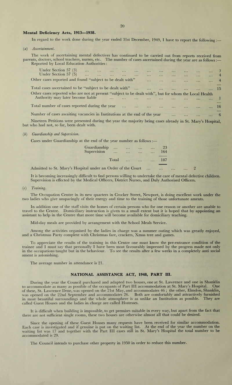 Mental Deficiency Acts, 1913—1938. In regard to the work done during the year ended 31st December, 1949, I have to report the following: (a) Ascertainment. The work of ascertaining mental defectives has continued to be carried out from reports received from parents, doctors, school teachers, nurses, etc. The number of cases ascertained during the year are as follows :— Reported by Local Education Authorities : Under Section 57 (3) ... ... ... ... ... ... ... ... ... ... ... 7 Under Section 57 (5) ... ... ... ... ... ... ... ... ... ... ... 4 Other cases reported and found “subject to be dealt with” ... ... ... ... ... ... 4 Total cases ascertained to be “subject to be dealt with” ... ... ... ... ... ... ... 15 Other cases reported who are not at present “subject to be dealt with”, but for whom the Local Health Authority may later become liable ... ... ... ... ... ... ... ... ... } Total number of cases reported during the year ... ... ... ... ... ... ... ... 16 Number of cases awaiting vacancies in Institutions at the end of the year ... ... ... ... 6 Nineteen Petitions were presented during the year the majority being cases already in St. Mary’s Hospital, but who had not, so far, been dealt with. (b) Guardianship and Supervision. Gases under Guardianship at the end of the year number as follows — Guardianship ... ... ... ... 23 Supervision ... ... ... ... 164 Total ... ... ... 187 Admitted to St. Mary’s Hospital under an Order of the Court ... ... ... ... 2 It is becoming increasingly difficult to find persons willing to undertake the care of mental defective children. Supervision is effected by the Medical Officers, District Nurses, and Duly Authorised Officers. (c) Training. The Occupation Centre in its new quarters in Crocker Street, Newport, is doing excellent work under the two ladies who give unsparingly of their energy and time to the training of those unfortunate aments. In addition one of the staff visits the homes of certain persons who for one reason or another are unable to travel to the Centre. Domiciliary instruction is given to a small extent but it is hoped that by appointing an assistant to help in the Centre that more time will become available for domiciliary teaching. Mid-day meals are provided by arrangement with the School Meals Service. Among the activities organised by the ladies in charge was a summer outing which was greatly enjoyed, and a Christmas Party complete with Christmas fare, crackers, Xmas tree and games. To appreciate the results of the training in this Centre one must know the pre-entrance condition of the trainee and I must say that personally I have been most favourably impressed by the progress made not only in the occupations taught but in the behaviour. To see the results after a few weeks in a completely anti social ament is astonishing. The average number in attendance is 21. NATIONAL ASSISTANCE ACT, 1948, PART III. During the year the Council purchased and adapted two houses, one at St. Lawrence and one in Shanklin to accommodate as many as possible of the occupants of Part III accommodation at St. Mary’s Hospital. One of these, St. Lawrence Dene, was opened on the 21st May, and accommodates 46 ; the other, Elmdon, Shanklin, was opened on the 22nd September and accommodates 26. Both are comfortably and attractively furnished in most beautiful surroundings and the whole atmosphere is as unlike an Institution as possible. They are called Guest Houses and the ladies in charge are called Hostesses. It is difficult when building is impossible, to get premises suitable in every way, but apart from the fact that there are not sufficient single rooms, these two houses are otherwise almost all that could be desired. Since the opening of these Guest Houses many requests have been received for similar accommodation. Each case is investigated and if genuine is put on the waiting list. At the end of the year the number on the waiting list was 17 and together with the Part III cases still in St. Mary’s Hospital the total number to be accommodated is 29. The Council intends to purchase other property in 1950 in order to reduce this number.