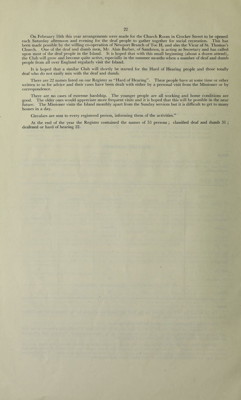 On February 18th this year arrangements were made for the Church Room in Crocker Street to be opened each Saturday afternoon and evening for the deaf people to gather together for social recreation. This has been made possible by the willing co-operation of Newport Branch of Toe H, and also the Vicar of St. Thomas’s Church. One of the deaf and dumb men, Mr. Alan Barber, of Sandown, is acting as Secretary and has called upon most of the deaf people in the Island. It is hoped that with this small beginning (about a dozen attend), the Club will grow and become quite active, especially in the summer months when a number of deaf and dumb people from all over England regularly visit the Island. It is hoped that a similar Club will shortly be started for the Hard of Hearing people and those totally deaf who do not easily mix with the deaf and dumb. There are 22 names listed on our Register as “Hard of Hearing”. These people have at some time or other written to us for advice and their cases have been dealt with either by a personal visit from the Missioner or by correspondence. There are no cases of extreme hardship. The younger people are all working and home conditions are good. The older ones would appreciate more frequent visits and it is hoped that this will be possible in the near future. The Missioner visits the Island monthly apart from the Sunday services but it is difficult to get to many houses in a day. Circulars are sent to every registered person, informing them of the activities.” At the end of the year the Register contained the names of 53 persons ; classified deaf and dumb 31 ; deafened or hard of hearing 22.