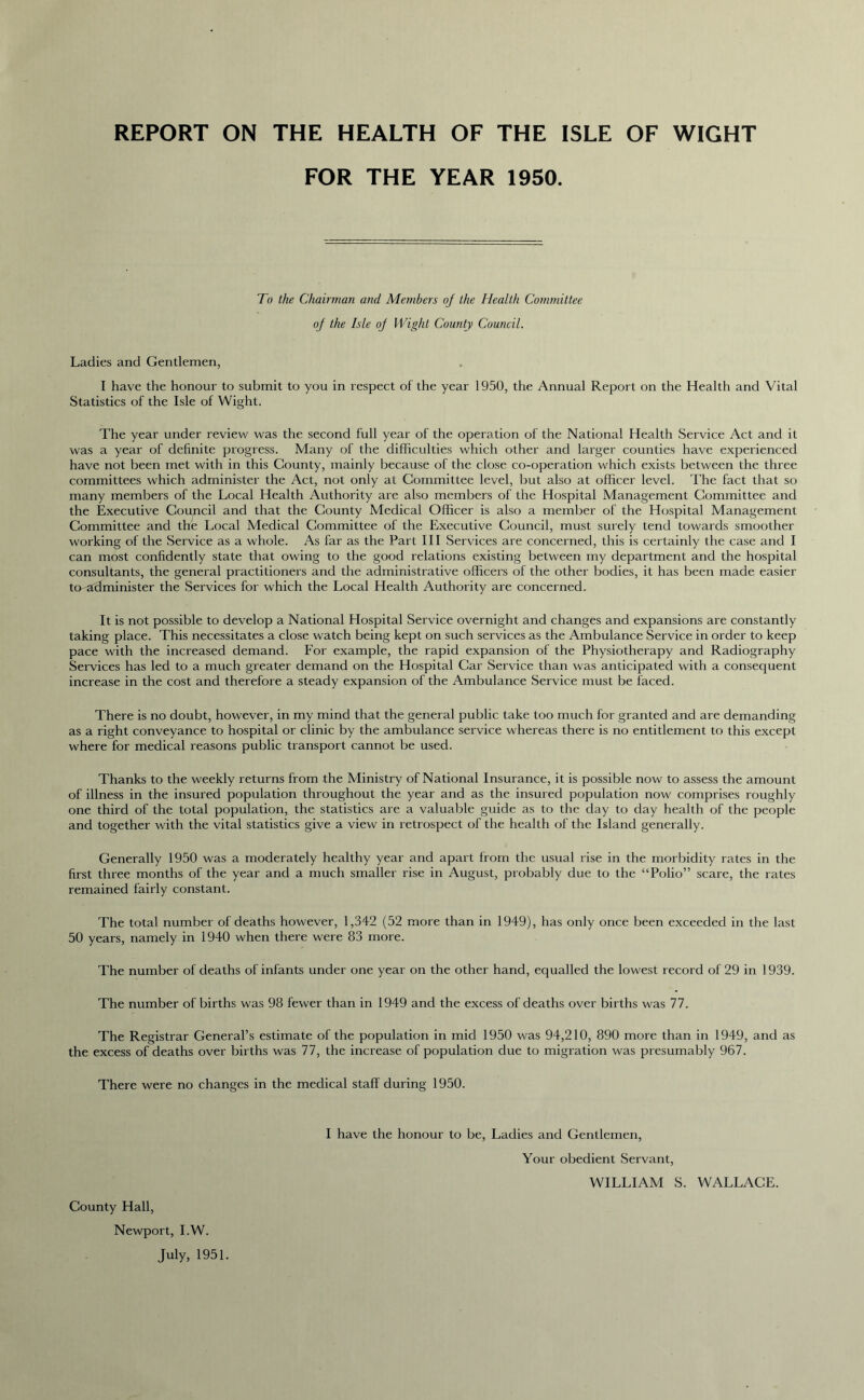 REPORT ON THE HEALTH OF THE ISLE OF WIGHT FOR THE YEAR 1950. To the Chairman and Members oj the Health Committee oj the Isle oj Wight County Council. Ladies and Gentlemen, I have the honour to submit to you in respect of the year 1950, the Annual Report on the Health and Vital Statistics of the Isle of Wight. The year under review was the second full year of the operation of the National Health Service Act and it was a year of definite progress. Many of the difficulties which other and larger counties have experienced have not been met with in this County, mainly because of the close co-operation which exists between the three committees which administer the Act, not only at Committee level, but also at officer level. The fact that so many members of the Local Health Authority are also members of the Hospital Management Committee and the Executive Council and that the County Medical Officer is also a member of the Hospital Management Committee and the Local Medical Committee of the Executive Council, must surely tend towards smoother working of the Service as a whole. As far as the Part III Services are concerned, this is certainly the case and I can most confidently state that owing to the good relations existing between my department and the hospital consultants, the general practitioners and the administrative officers of the other bodies, it has been made easier to-administer the Services for which the Local Health Authority are concerned. It is not possible to develop a National Hospital Service overnight and changes and expansions are constantly taking place. This necessitates a close watch being kept on such services as the Ambulance Service in order to keep pace with the increased demand. For example, the rapid expansion of the Physiotherapy and Radiography Services has led to a much greater demand on the Hospital Car Service than was anticipated with a consequent increase in the cost and therefore a steady expansion of the Ambulance Service must be faced. There is no doubt, however, in my mind that the general public take too much for granted and are demanding as a right conveyance to hospital or clinic by the ambulance service whereas there is no entitlement to this except where for medical reasons public transport cannot be used. Thanks to the weekly returns from the Ministry of National Insurance, it is possible now to assess the amount of illness in the insured population throughout the year and as the insured population now comprises roughly one third of the total population, the statistics are a valuable guide as to the day to day health of the people and together with the vital statistics give a view in retrospect of the health of the Island generally. Generally 1950 was a moderately healthy year and apart from the usual rise in the morbidity rates in the first three months of the year and a much smaller rise in August, probably due to the “Polio” scare, the rates remained fairly constant. The total number of deaths however, 1,342 (52 more than in 1949), has only once been exceeded in the last 50 years, namely in 1940 when there were 83 more. The number of deaths of infants under one year on the other hand, equalled the lowest record of 29 in 1939. The number of births was 98 fewer than in 1949 and the excess of deaths over births was 77. The Registrar General’s estimate of the population in mid 1950 was 94,210, 890 more than in 1949, and as the excess of deaths over births was 77, the increase of population due to migration was presumably 967. There were no changes in the medical staff during 1950. I have the honour to be, Ladies and Gentlemen, Your obedient Servant, WILLIAM S. WALLACE. County Hall, Newport, I.W. July, 1951.