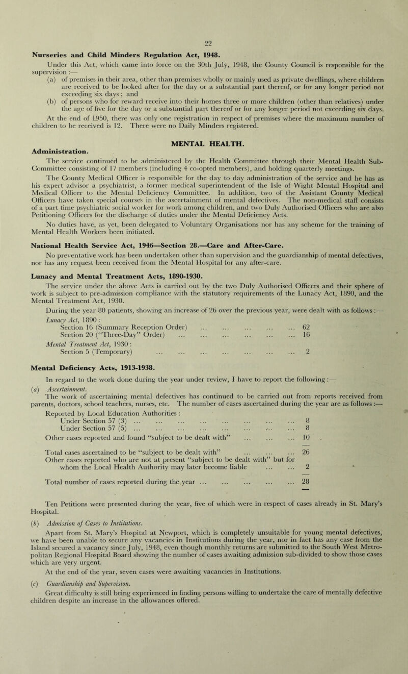 Nurseries and Child Minders Regulation Act, 1948. Under this Act, which came into force on the 30th July, 1948, the County Council is responsible for the supervision :— (a) of premises in their area, other than premises wholly or mainly used as private dwellings, where children are received to be looked after for the day or a substantial part thereof, or for any longer period not exceeding six days ; and (b) of persons who for reward receive into their homes three or more children (other than relatives) under the age of five for the day or a substantial part thereof or for any longer period not exceeding six days. At the end of 1.950, there was only one registr ation in respect of premises where the maximum number of children to be received is 12. There were no Daily Minders registered. MENTAL HEALTH. Administration. The service continued to be administered by the Health Committee through their Mental Health Sub- Committee consisting of 17 members (including 4 co-opted members), and holding quarterly meetings. The County Medical Officer is responsible for the day to day administration of the service and he has as his expert advisor a psychiatrist, a former medical superintendent of the Isle of Wight Mental Hospital and Medical Officer to the Mental Deficiency Committee. In addition, two of the Assistant County Medical Officers have taken special courses in the ascertainment of mental defectives. The non-medical staff consists of a part time psychiatric social worker for work among children, and two Duly Authorised Officers who are also Petitioning Officers for the discharge of duties under the Mental Deficiency Acts. No duties have, as yet, been delegated to Voluntary Organisations nor has any scheme for the training of Mental Health Workers been initiated. National Health Service Act, 1946—Section 28.—Care and After-Care. No preventative work has been undertaken other than supervision and the guardianship of mental defectives, nor has any request been received from the Mental Hospital for any after-care. Lunacy and Mental Treatment Acts, 1890-1930. The service under the above Acts is carried out by the two Duly Authorised Officers and their sphere of work is subject to pre-admission compliance with the statutory requirements of the Lunacy Act, 1890, and the Mental Treatment Act, 1930. During the year 80 patients, showing an increase of 26 over the previous year, were dealt with as follows :— Lunacy Act, 1890 : Section 16 (Summary Reception Order) ... ... ... ... ... 62 Section 20 (“Three-Day” Order) ... ... ... ... ... ... 16 Mental Treatment Act, 1930: Section 5 (Temporary) ... ... ... ... ... ... ... 2 Mental Deficiency Acts, 1913-1938. In regard to the work done during the year under review, I have to report the following :— (a) Ascertainment. The work of ascertaining mental defectives has continued to be carried out from reports received from parents, doctors, school teachers, nurses, etc. The number of cases ascertained during the year are as follows :— Reported by Local Education Authorities : Under Section 57 (3) ... ... ... ... ... ... ... ... 8 Under Section 57 (5) ... ... ... ... ... ... ••.. ... 8 Other cases reported and found “subject to be dealt with” ... ... ... 10 Total cases ascertained to be “subject to be dealt with” ... ... ... 26 Other cases reported who are not at present “subject to be dealt with” but for whom the Local Health Authority may later become liable ... ... 2 Total number of cases reported during the year ... ... ... ... ... 28 Ten Petitions were presented during the year, five of which were in respect of cases already in St. Mary’s Hospital. (b) Admission of Cases to Institutions. Apart from St. Mary’s Hospital at Newport, which is completely unsuitable for young mental defectives, we have been unable to secure any vacancies in Institutions during the year, nor in fact has any case from the Island secured a vacancy since July, 1948, even though monthly returns are submitted to the South West Metro- politan Regional Hospital Board showing the number of cases awaiting admission sub-divided to show those cases which are very urgent. At the end of the year, seven cases were awaiting vacancies in Institutions. (c) Guardianship and Supervision. Great difficulty is still being experienced in finding persons willing to undertake the care of mentally defective children despite an increase in the allowances offered.