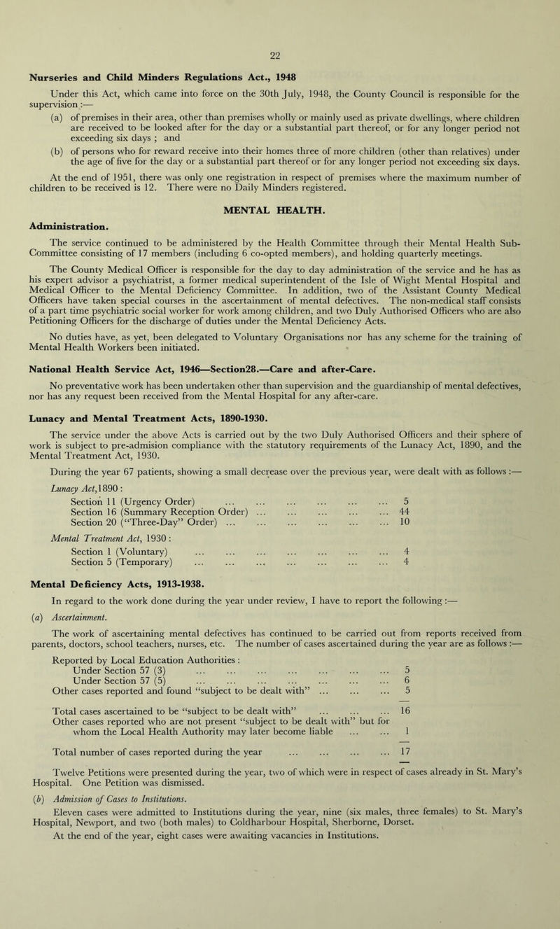 Nurseries and Child Minders Regulations Act., 1948 Under this Act, which came into force on the 30th July, 1948, the County Council is responsible for the supervision :— (a) of premises in their area, other than premises wholly or mainly used as private dwellings, where children are received to be looked after for the day or a substantial part thereof, or for any longer period not exceeding six days ; and (b) of persons who for reward receive into their homes three of more children (other than relatives) under the age of five for the day or a substantial part thereof or for any longer period not exceeding six days. At the end of 1951, there was only one registration in respect of premises where the maximum number of children to be received is 12. There were no Daily Minders registered. MENTAL HEALTH. Administration. The service continued to be administered by the Health Committee through their Mental Health Sub- Committee consisting of 17 members (including 6 co-opted members), and holding quarterly meetings. The County Medical Officer is responsible for the day to day administration of the service and he has as his expert advisor a psychiatrist, a former medical superintendent of the Isle of Wight Mental Hospital and Medical Officer to the Mental Deficiency Committee. In addition, two of the Assistant County Medical Officers have taken special courses in the ascertainment of mental defectives. The non-medical staff consists of a part time psychiatric social worker for work among children, and two Duly Authorised Officers who are also Petitioning Officers for the discharge of duties under the Mental Deficiency Acts. No duties have, as yet, been delegated to Voluntary Organisations nor has any scheme for the training of Mental Health Workers been initiated. National Health Service Act, 1946—Section28.—Care and after-Care. No preventative work has been undertaken other than supervision and the guardianship of mental defectives, nor has any request been received from the Mental Hospital for any after-care. Lunacy and Mental Treatment Acts, 1890-1930. The service under the above Acts is carried out by the two Duly Authorised Officers and their sphere of work is subject to pre-admision compliance with the statutory requirements of the Lunacy Act, 1890, and the Mental Treatment Act, 1930. During the year 67 patients, showing a small decrease over the previous year, were dealt with as follows :— Lunacy Act, 1890 : Section 11 (Urgency Order) ... ... ... ... ... ... 5 Section 16 (Summary Reception Order) ... ... ... ... ... 44 Section 20 (“Three-Day” Order) ... ... ... ... ... ... 10 Mental Treatment Act, 1930: Section 1 (Voluntary) ... ... ... ... ... ... ... 4 Section 5 (Temporary) ... ... ... ... ... ... ... 4 Mental Deficiency Acts, 1913-1938. In regard to the work done during the year under review, I have to report the following :— (a) Ascertainment. The work of ascertaining mental defectives has continued to be carried out from reports received from parents, doctors, school teachers, nurses, etc. The number of cases ascertained during the year are as follows :— Reported by Local Education Authorities : Under Section 57 (3) ... ... ... ... ... ... ... 5 Under Section 57 (5) ... ... ... ... ... ... ... 6 Other cases reported and found “subject to be dealt with” ... ... ... 5 Total cases ascertained to be “subject to be dealt with” ... ... ... 16 Other cases reported who are not present “subject to be dealt with” but for whom the Local Health Authority may later become liable ... ... 1 Total number of cases reported during the year ... ... ... ... 17 Twelve Petitions were presented during the year, two of which were in respect of cases already in St. Mary’s Hospital. One Petition was dismissed. (b) Admission of Cases to Institutions. Eleven cases were admitted to Institutions during the year, nine (six males, three females) to St. Mary’s Hospital, Newport, and two (both males) to Coldharbour Hospital, Sherborne, Dorset. At the end of the year, eight cases were awaiting vacancies in Institutions.