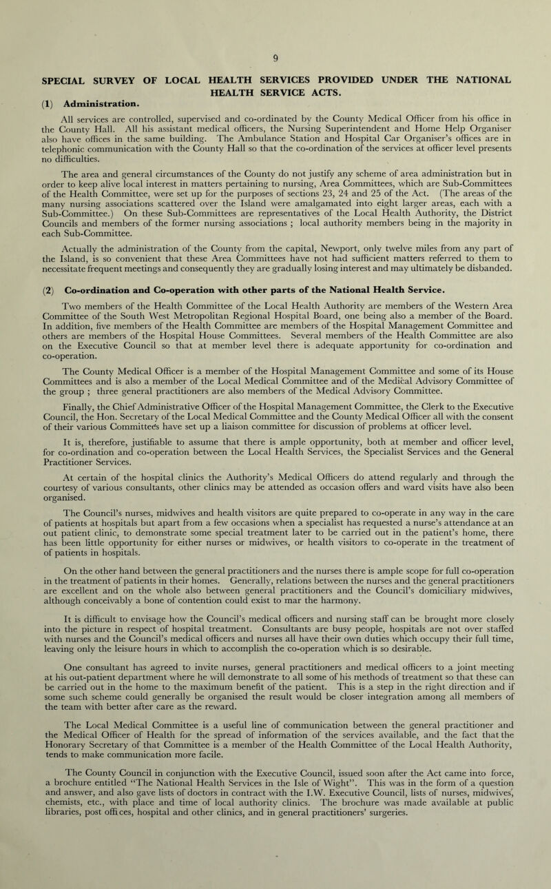 SPECIAL SURVEY OF LOCAL HEALTH SERVICES PROVIDED UNDER THE NATIONAL HEALTH SERVICE ACTS. (1) Administration. All services are controlled, supervised and co-ordinated by the County Medical Officer from his office in the County Hall. All his assistant medical officers, the Nursing Superintendent and Home Help Organiser also have offices in the same building. The Ambulance Station and Hospital Car Organiser’s offices are in telephonic communication with the County Hall so that the co-ordination of the services at officer level presents no difficulties. The area and general circumstances of the County do not justify any scheme of area administration but in order to keep alive local interest in matters pertaining to nursing, Area Committees, which are Sub-Committees of the Health Committee, were set up for the purposes of sections 23, 24 and 25 of the Act. (The areas of the many nursing associations scattered over the Island were amalgamated into eight larger areas, each with a Sub-Committee.) On these Sub-Committees are representatives of the Local Health Authority, the District Councils and members of the former nursing associations ; local authority members being in the majority in each Sub-Committee. Actually the administration of the County from the capital, Newport, only twelve miles from any part of the Island, is so convenient that these Area Committees have not had sufficient matters referred to them to necessitate frequent meetings and consequently they are gradually losing interest and may ultimately be disbanded. (2) Co-ordination and Co-operation with other parts of the National Health Service. Two members of the Health Committee of the Local Health Authority are members of the Western Area Committee of the South West Metropolitan Regional Hospital Board, one being also a member of the Board. In addition, five members of the Health Committee are members of the Hospital Management Committee and others are members of the Hospital House Committees. Several members of the Health Committee are also on the Executive Council so that at member level there is adequate apportunity for co-ordination and co-operation. The County Medical Officer is a member of the Hospital Management Committee and some of its House Committees and is also a member of the Local Medical Committee and of the Medical Advisory Committee of the group ; three general practitioners are also members of the Medical Advisory Committee. Finally, the Chief Administrative Officer of the Hospital Management Committee, the Clerk to the Executive Council, the Hon. Secretary of the Local Medical Committee and the County Medical Officer all with the consent of their various Committees have set up a liaison committee for discussion of problems at officer level. It is, therefore, justifiable to assume that there is ample opportunity, both at member and officer level, for co-ordination and co-operation between the Local Health Services, the Specialist Services and the General Practitioner Services. At certain of the hospital clinics the Authority’s Medical Officers do attend regularly and through the courtesy of various consultants, other clinics may be attended as occasion offers and ward visits have also been organised. The Council’s nurses, midwives and health visitors are quite prepared to co-operate in any way in the care of patients at hospitals but apart from a few occasions when a specialist has requested a nurse’s attendance at an out patient clinic, to demonstrate some special treatment later to be carried out in the patient’s home, there has been little opportunity for either nurses or midwives, or health visitors to co-operate in the treatment of of patients in hospitals. On the other hand between the general practitioners and the nurses there is ample scope for full co-operation in the treatment of patients in their homes. Generally, relations between the nurses and the general practitioners are excellent and on the whole also between general practitioners and the Council’s domiciliary midwives, although conceivably a bone of contention could exist to mar the harmony. It is difficult to envisage how the Council’s medical officers and nursing staff can be brought more closely into the picture in respect of hospital treatment. Consultants are busy people, hospitals are not over staffed with nurses and the Council’s medical officers and nurses all have their own duties which occupy their full time, leaving only the leisure hours in which to accomplish the co-operation which is so desirable. One consultant has agreed to invite nurses, general practitioners and medical officers to a joint meeting at his out-patient department where he will demonstrate to all some of his methods of treatment so that these can be carried out in the home to the maximum benefit of the patient. This is a step in the right direction and if some such scheme could generally be organised the result would be closer integration among all members of the team with better after care as the reward. The Local Medical Committee is a useful line of communication between the general practitioner and the Medical Officer of Health for the spread of information of the services available, and the fact that the Honorary Secretary of that Committee is a member of the Health Committee of the Local Health Authority, tends to make communication more facile. The County Council in conjunction with the Executive Council, issued soon after the Act came into force, a brochure entitled “The National Health Services in the Isle of Wight”. This was in the form of a question and answer, and also gave lists of doctors in contract with the I.W. Executive Council, lists of nurses, midwives', chemists, etc., with place and time of local authority clinics. The brochure was made available at public libraries, post offices, hospital and other clinics, and in general practitioners’ surgeries.