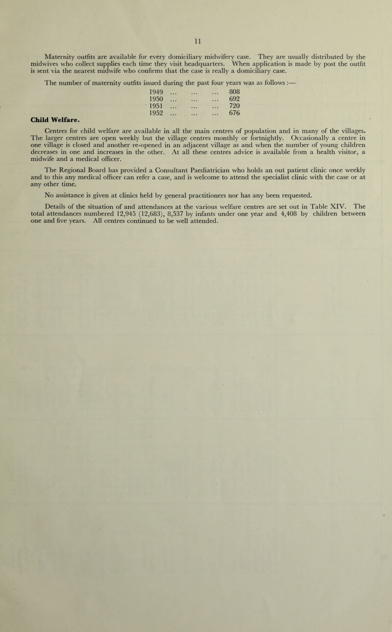 Maternity outfits are available for every domiciliary midwifery case. They are usually distributed by the midwives who collect supplies each time they visit headquarters. When application is made by post the outfit is sent via the nearest midwife who confirms that the case is really a domiciliary case. The number of maternity outfits issued during the past four years was as follows :— 1949 ... 808 1950 ... 692 1951 ... 720 1952 ... 676 Child Welfare. Centres for child welfare are available in all the main centres of population and in many of the villages. The larger centres are open weekly but the village centres monthly or fortnightly. Occasionally a centre in one village is closed and another re-opened in an adjacent village as and when the number of young children decreases in one and increases in the other. At all these centres advice is available from a health visitor, a midwife and a medical officer. The Regional Board has provided a Consultant Paediatrician who holds an out patient clinic once weekly and to this any medical officer can refer a case, and is welcome to attend the specialist clinic with the case or at any other time. No assistance is given at clinics held by general practitioners nor has any been requested. Details of the situation of and attendances at the various welfare centres are set out in Table XIV. The total attendances numbered 12,945 (12,683), 8,537 by infants under one year and 4,408 by children between one and five years. All centres continued to be well attended.