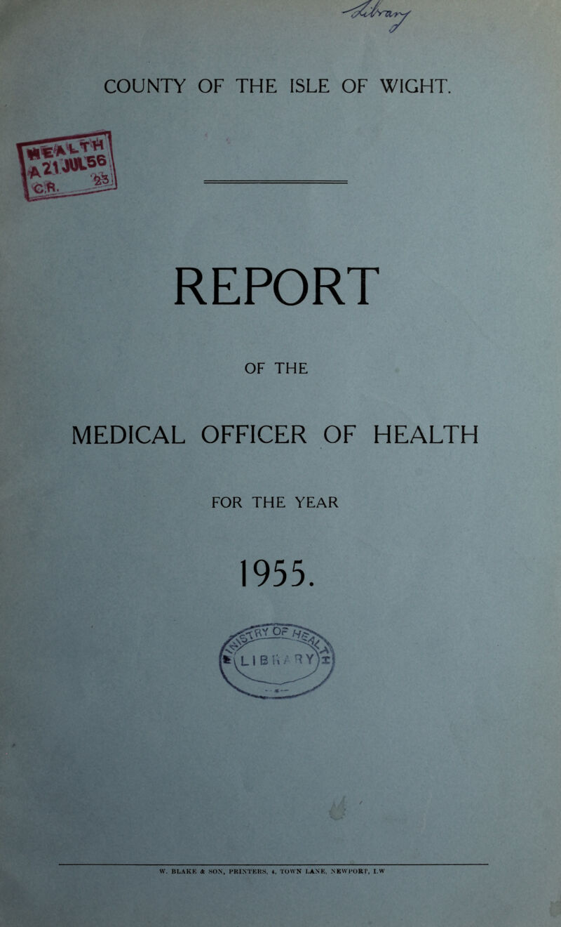 COUNTY OF THE ISLE OF WIGHT. REPORT OF THE MEDICAL OFFICER OF HEALTH FOR THE YEAR W. BLAKE & SON, PRINTERS, 4, TOWN LANE. NEWPORT, I.W