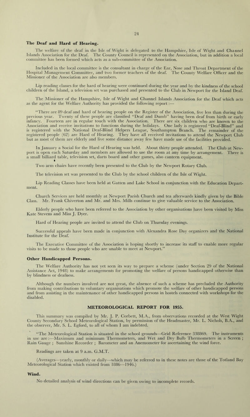 The Deaf and Hard of Hearing. The welfare of the deaf in the Isle of Wight is delegated to the Hampshire, Isle of Wight and Channel Islands Association for the Deaf. The County Council is represented on the Association, but in addition a local committee has been formed which acts as a sub-committee of the Association. Included in the local committee is the consultant in charge of the Ear, Nose and Throat Department of the Hospital Management Committee, and two former teachers of the deaf. The County Welfare Officer and the Missioner of the Association are also members. Lip reading classes for the hard of hearing were continued during the year and by the kindness of the school children of the Island, a television set was purchased and presented to the Club in Newport for the Island Deaf. The Missioner of the Hampshire, Isle of Wight and Channel Islands Association for the Deaf which acts as the agent for the Welfare Authority has provided the following report:— “There are 89 deaf and hard of hearing people on the Register of the Association, five less than during the previous year. Twenty of these people are classified “Deaf and Dumb” having been deaf from birth or early infancy. Fourteen are in regular touch with the Association. There are six children who are known to the Association and receive invitations to functions during the holidays. One lady is registered “Deaf-Blind” and is registered with the National Deaf-Blind Helpers League, Southampton Branch. The remainder of the registered people (62) are Hard of Hearing. They have all received invitations to attend the Newport Club but as most of them are elderly and live some distance away few have made use of the facilities provided. In January a Social for the Hard of Hearing was held. About thirty people attended. The Club at New- port is open each Saturday and members are allowed to use the room at any time by arrangement. There is a small billiard table, television set, darts board and other games, also canteen equipment. « Two arm chairs have recently been presented to the Club by the Newport Rotary Club. The television set was presented to the Club by the school children of the Isle of Wight. Lip Reading Classes have been held at Gatten and Lake School in conjunction with the Education Depart- ment. Church Services are held monthly at Newport Parish Church and tea afterwards kindly given by the Bible Class. Mr. Frank Chiverton and Mr. and Mrs. Mills continue to give valuable service to the Association. Elderly people who have been referred to the Association by other organisations have been visited by Miss Kate Stevens and Miss J. Dyer. Hard of Hearing people are invited to attend the Club on Thursday evenings. Successful appeals have been made in conjunction with Alexandra Rose Day organizers and the National Institute for the Deaf. The Executive Committee of the Association is hoping shortly to increase its staff to enable more regular visits to be made to those people who are unable to meet at Newport.” Other Handicapped Persons. The Welfare Authority has not yet seen its way to prepare a scheme (under Section 29 of the National Assistance Act, 1948) to make arrangements for promoting the welfare of persons handicapped otherwise than by blindness or deafness. Although the numbers involved are not great, the absence of such a scheme has precluded the Authority from making contributions to voluntary organisations which promote the welfare of other handicapped persons and from assisting in the maintenance of other handicapped persons in hostels connected with workshops for the disabled. METEOROLOGICAL REPORT FOR 1955. This summary was compiled by Mr. J. P. Corbett, M.A., from observations recorded at the West Wight County Secondary School Meteorological Station, by permission of the Headmaster, Mr. L. Nichols, B.A., and the observer, Mr. S. L. Egford, to all of whom I am indebted. “The Meteorological Station is situated in the school grounds—Grid Reference 338869. The instruments in use are:-—Maximum and minimum Thermometers, and Wet and Dry Bulb Thermometers in a Screen ; Rain Gauge ; Sunshine Recorder ; Barometer and an Anemometer for ascertaining the wind force. Readings are taken at 9 a.m. G.M.T. (Averages—yearly, monthly or daily—which may be referred to in these notes are those of the Totland Bay Meteorological Station which existed from 1886—1946.) Wind. No detailed analysis of wind directions can be given owing to incomplete records.