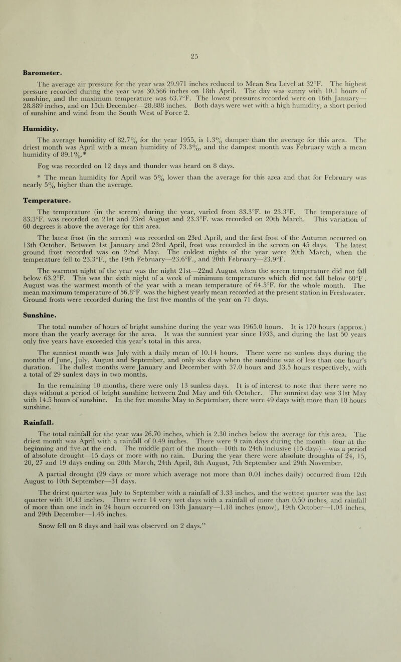 Barometer. The average air pressure for the year was 29.971 inches reduced to Mean Sea Level at 32°F. The highest pressure recorded during the year was 30.566 inches on 18th April. I’he day was sunny with 10.1 hours of sunshine, and the maximum temperature was 63.7°F. The lowest pressures recorded were on 16th January— 28.889 inches, and on 15th December—28.888 inches. Both days were wet with a high humidity, a short period of sunshine and wind from the South West of Force 2. Humidity. The average humidity of 82.7% for the year 1955, is 1.3% damper than the average for this area. The driest month was April with a mean humidity of 73.3%, and the dampest month was February with a mean humidity of 89.1 %.* Fog was recorded on 12 days and thunder was heard on 8 days. * The mean humidity for April was 5% lower than the average for this area and that for February was nearly 5% higher than the average. T emperatur e. The temperature (in the screen) during the year, varied from 83.3°F. to 23.3°F. The temperature of 83.3°F. was recorded on 21st and 23rd August and 23.3°F. was recorded on 20th March. This variation of 60 degrees is above the average for this area. The latest frost (in the screen) was recorded on 23rd April, and the first frost of the Autumn occurred on 13th October. Between 1st January and 23rd April, frost was recorded in the screen on 45 days. The latest ground frost recorded was on 22nd May. The coldest nights of the year were 20th March, when the temperature fell to 23.3°F., the 19th February—23.6°F., and 20th February—23.9°F. The warmest night of the year was the night 21st—22nd August when the screen temperature did not fall below 63.2°F. This was the sixth night of a week of minimum temperatures which did not fall below 60°F . August was the warmest month of the year with a mean temperature of 64.5°F. for the whole month. The mean maximum temperature of 56.8°F. was the highest yearly mean recorded at the present station in Freshwater. Ground frosts were recorded during the first five months of the year on 71 days. Sunshine. The total number of hours of bright sunshine during the year was 1965.0 hours. It is 170 hours (approx.) more than the yearly average for the area. It was the sunniest year since 1933, and during the last 50 years only five years have exceeded this year’s total in this area. The sunniest month was July with a daily mean of 10.14 hours. There were no sunless days during the months of June, July, August and September, and only six days when the sunshine was of less than one hour’s duration. The dullest months were January and December with 37.0 hours and 33.5 hours respectively, with a total of 29 sunless days in two months. In the remaining 10 months, there were only 13 sunless days. It is of interest to note that there were no days without a period of bright sunshine between 2nd May and 6th October. The sunniest day was 31st May with 14.5 hours of sunshine. In the five months May to September, there were 49 days with more than 10 hours sunshine. Rainfall. The total rainfall for the year was 26.70 inches, which is 2.30 inches below the average for this area. The driest month was April with a rainfall of 0.49 inches. There were 9 rain days during the month—four at the beginning and five at the end. The middle part of the month—10th to 24th inclusive (15 days)—was a period of absolute drought—15 days or more with no rain. During the year there were absolute droughts of 24, 15, 20, 27 and 19 days ending on 20th March, 24th April, 8th August, 7th September and 29th November. A partial drought (29 days or more which average not more than 0.01 inches daily) occurred from 12th August to 10th September—31 days. The driest quarter was July to September with a rainfall of 3.33 inches, and the wettest quarter was the last quarter with 10.43 inches. There were 14 very wet days with a rainfall of more than 0.50 inches, and rainfall of more than one inch in 24 hours occurred on 13th January—1.18 inches (snow), 19th October—1.03 inches, and 29th December—1.45 inches. Snow fell on 8 days and hail was observed on 2 days.”