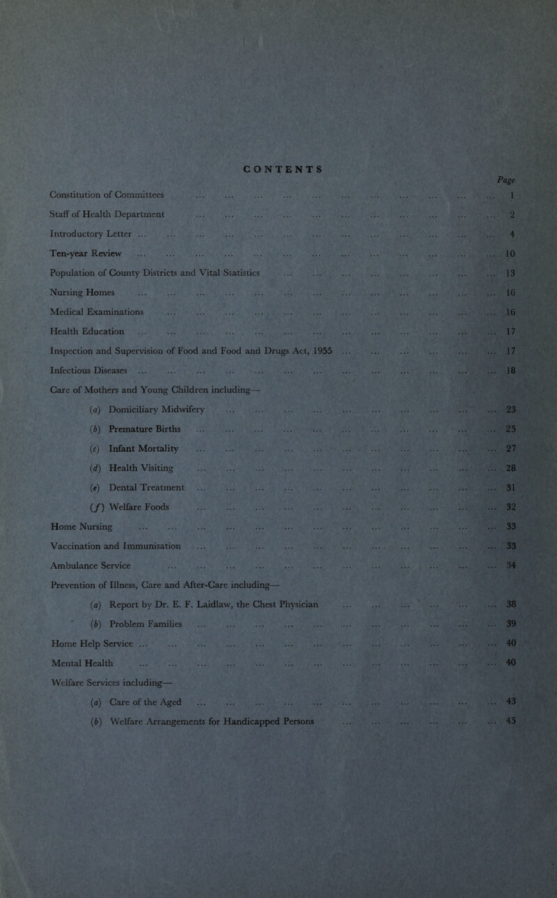 CONTENTS Constitution of Committees Staff of Health Department Introductory Letter ... Ten-year Review Population of County Districts and Vital Statistics Nursing Homes Medical Examinations Health Education Inspection and Supervision of Food and Food and Drugs Act, 1955 Infectious Diseases Care of Mothers and Young Children including— (a) Domiciliary Midwifery (b) Premature Births (c) Infant Mortality (d) Health Visiting («) Dental Treatment (/) Welfare Foods Home Nursing Vaccination and Immunisation Ambulance Service Prevention of Illness, Care and After-Care including— (a) Report by Dr. E. F. Laidlaw, the Chest Physician (b) Problem Families Home Help Service ... Mental Health Welfare Services including— (a) Care of the Aged (b) Welfare Arrangements for Handicapped Persons