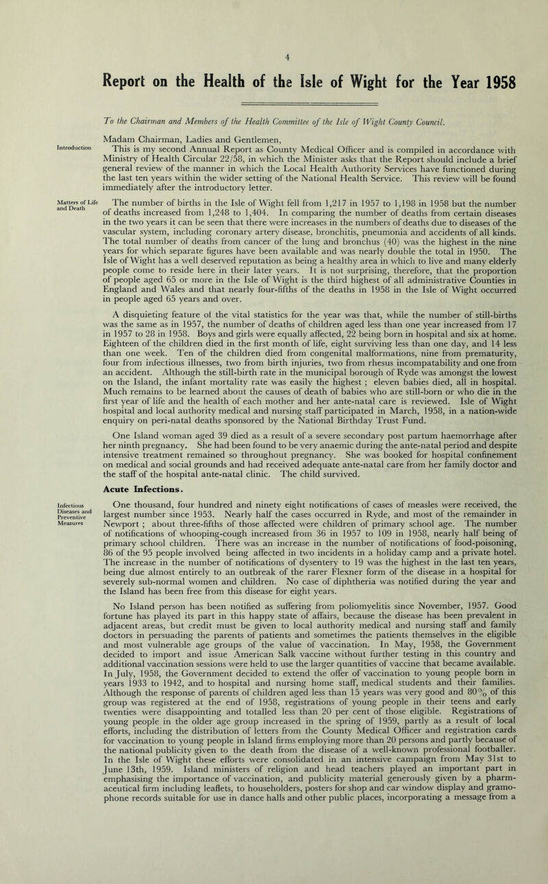 Introduction Matters of Life and Death Infectious Diseases and Preventive Measures Report on the Health of the Isle of Wight for the Year 1958 To the Chairman and Members of the Health Committee of the Isle of Wight County Council. Madam Chairman, Ladies and Gentlemen, This is my second Annual Report as County Medical Officer and is compiled in accordance with Ministry of Health Circular 22/58, in which the Minister asks that the Report should include a brief general review of the manner in which the Local Health Authority Services have functioned during the last ten years within the wider setting of the National Health Service. This review will be found immediately after the introductory letter. The number of births in the Isle of Wight fell from 1,217 in 1957 to 1,198 in 1958 but the number of deaths increased from 1,248 to 1,404. In comparing the number of deaths from certain diseases in the two years it can be seen that there wrere increases in the numbers of deaths due to diseases of the vascular system, including coronary artery disease, bronchitis, pneumonia and accidents of all kinds. The total number of deaths from cancer of the lung and bronchus (40) was the highest in the nine years for which separate figures have been available and was nearly double the total in 1950. The Isle of Wight has a well deserved reputation as being a healthy area in which to live and many elderly people come to reside here in their later years. It is not surprising, therefore, that the proportion of people aged 65 or more in the Isle of Wight is the third highest of all administrative Counties in England and Wales and that nearly four-fifths of the deaths in 1958 in the Isle of Wight occurred in people aged 65 years and over. A disquieting feature ol the vital statistics for the year was that, while the number of still-births was the same as in 1957, the number of deaths of children aged less than one year increased from 17 in 1957 to 28 in 1958. Boys and girls were equally affected, 22 being born in hospital and six at home. Eighteen of the children died in the first month of life, eight surviving less than one day, and 14 less than one week. Ten of the children died from congenital malformations, nine from prematurity, four from infectious illnesses, two from birth injuries, two from rhesus incompatability and one from an accident. Although the still-birth rate in the municipal borough of Ryde was amongst the lowest on the Island, the infant mortality rate was easily the highest ; eleven babies died, all in hospital. Much remains to be learned about the causes of death of babies who are still-born or who die in the first year of life and the health of each mother and her ante-natal care is reviewed. Isle of Wight hospital and local authority medical and nursing staff participated in March, 1958, in a nation-wide enquiry on peri-natal deaths sponsored by the National Birthday Trust Fund. One Island woman aged 39 died as a result of a severe secondary post partum haemorrhage after her ninth pregnancy. She had been found to be very anaemic during the ante-natal period and despite intensive treatment remained so throughout pregnancy. She was booked for hospital confinement on medical and social grounds and had received adequate ante-natal care from her family doctor and the staff of the hospital ante-natal clinic. The child survived. Acute Infections. One thousand, four hundred and ninety eight notifications of cases of measles were received, the largest number since 1953. Nearly half the cases occurred in Ryde, and most of the remainder in Newport ; about three-fifths of those affected were children of primary school age. The number of notifications of whooping-cough increased from 36 in 1957 to 109 in 1958, nearly half being of primary school children. There was an increase in the number of notifications of food-poisoning, 86 of the 95 people involved being affected in two incidents in a holiday camp and a private hotel. The increase in the number of notifications of dysentery to 19 was the highest in the last ten years, being due almost entirely to an outbreak of the rarer Flexner form of the disease in a hospital for severely sub-normal women and children. No case of diphtheria was notified during the year and the Island has been free from this disease for eight years. No Island person has been notified as suffering from poliomyelitis since November, 1957. Good fortune has played its part in this happy state of affairs, because the disease has been prevalent in adjacent areas, but credit must be given to local authority medical and nursing staff and family doctors in persuading the parents of patients and sometimes the patients themselves in the eligible and most vulnerable age groups of the value of vaccination. In May, 1958, the Government decided to import and issue American Salk vaccine without further testing in this country and additional vaccination sessions were held to use the larger quantities of vaccine that became available. In July, 1958, the Government decided to extend the offer of vaccination to young people born in years 1933 to 1942, and to hospital and nursing home staff, medical students and their families. Although the response of parents of children aged less than 15 years was very good and 80% of this group was registered at the end of 1958, registrations of young people in their teens and early twenties were disappointing and totalled less than 20 per cent of those eligible. Registrations of young people in the older age group increased in the spring of 1959, partly as a result of local efforts, including the distribution of letters from the County Medical Officer and registration cards for vaccination to young people in Island firms employing more than 20 persons and partly because of the national publicity given to the death from the disease of a well-known professional footballer. In the Isle of Wight these efforts were consolidated in an intensive campaign from May 31st to June 13th, 1959. Island ministers of religion and head teachers played an important part in emphasising the importance of vaccination, and publicity material generously given by a pharm- aceutical firm including leaflets, to householders, posters for shop and car window display and gramo- phone records suitable for use in dance halls and other public places, incorporating a message from a