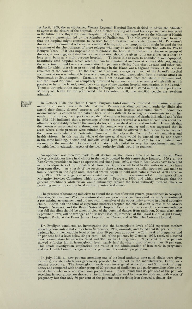 1st April, 1959, the newly-formed Wessex Regional Hospital Board decided to advise the Minister to agree to the closure of the hospital. At a further meeting of Island bodies particularly interested in the future of the Royal National Hospital in May, 1959, it was agreed to ask the Minister of Health to receive a deputation led by the Member of Parliament. The Minister is being asked to agree that the hospital might continue to be used for the treatment of specific diseases like Parkinson’s disease and disseminated sclerosis on a national basis, and that temporarily it might be used for the treatment of the chest diseases of those refugees who may be admitted in connection with the World Refugee Year. If it was impossible to re-establish the hospital to deal with a disease or group of diseases, it was suggested that further consideration should be given to its use either on a short or long term basis as a multi-purpose hospital. “To leave idle or even to abandon a well-equipped, beautifully sited hospital, which when full can be maintained and run at a reasonable cost, and at the same time to build new accommodation for patients suffering from chest diseases and other con- ditions for which there is at present bed shortage in the Island was a flagrant misuse of the capital resources of the country.” In the event of a national emergency much of the Island’s hospital accommodation was vulnerable to severe damage, if not total destruction, from a nuclear attack on Portsmouth or Southampton. Casualties could not be evacuated from the Island to the mainland, and the Royal National, “ as completely protected by distance and the screening of high cliffs as it is possible to be in the Island, would be a vital part of any wartime hospital organisation in the Island.” There is, throughout the country, a shortage of hospital beds, and it is stated in the latest report of the Ministry of Health for the year ended 31st December, 1958, that 443,000 people are awaiting admission. Care of the Expectant Mother In October 1958, the Health General Purposes Sub-Committee reviewed the existing arrange- ments for ante-natal care in the Isle of Wight. Patients attending local health authority clinics also attend their family doctors’ surgeries and sometimes also hospital ante-natal clinics. Sometimes inconvenience is caused to the patient because it is difficult to arrange appointments to suit her needs. In addition, the report on confidential enquiries into maternal deaths in England and Wales in 1952-1954 indicated that a percentage of these deaths occurred as a result of confusion about the ultimate responsibility between the family doctor, clinic medical officer and midwife. It was felt that the pattern of ante-natal care throughout the country was changing and it was suggested that in areas where clinic premises were suitable facilities should be offered to family doctors to conduct their own ante-natal and post-natal clinics with the help of the County Council’s midwives and health visitors. In this way the whole of the ante-natal care would be carried out by one doctor in the same building, doctor and midwife could plan the pattern of care for each patient and arrange for the immediate follow-up of a patient who failed to keep her appointment and the valuable health education aspect of the local authority clinic would be retained. An approach was therefore made to all doctors in the Cowes area and five of the six West Cowes practitioners have held clinics in the newly opened health centre since January, 1959 ; all the East Cowes practitioners have co-operated and since June, 1959, clinics in East Cowes have been held in the headquarters of the British Red Cross Society, where all local health authority clinics have been centralised. As a result of the success of these arrangements, a similar approach was made to family doctors in the Ryde area, three of whom began to hold ante-natal clinics at Well Street in July, 1959. The arrangement of ante-natal care in this form is recommended in the report of the Maternity Services Committee which appeared in February, 1959, and which envisaged that the general practitioner obstetrician would ultimately replace the local authority medical officer in providing maternity care in local authority ante-natal clinics. The practice of seconding midwives to attend the clinics of certain general practitioners in Newport, Shanklin, Shorwell and Wootton continued and one practitioner in Cowes and one in Ryde continued a pre-existing arrangement and did not avail themselves of the opportunity to work in a local authority clinic. About half the total of expectant mothers accepted the offer of chest X-rays at St. Mary’s Hospital, Newport, and the Royal National Hospital, Ventnor, but in view of the recommendation that full-size films should be taken in view of the potential danger from radiation, X-rays taken after September, 1959, will be arranged at St. Mary’s Hospital, Newport, at the Royal Isle of Wight County Hospital, Ryde, at the Frank James Hospital, East Cowes, and at Shanklin Cottage Hospital. Dr. Brodigan conducted an investigation into the haemoglobin levels of 202 expectant mothers attending four ante-natal clinics from September, 1957, onwards, and found that 87 per cent of the patients had a haemoglobin level of less than 90 per cent at about the 20th week of pregnancy and 37 per cent had a level below 80 per cent ; 121 of the patients, by October, 1958, received a second blood examination between the 32nd and 36th weeks of pregnancy ; 59 per cent of these patients showed a further fall in haemoglobin level, nearly half showing a drop of more than 10 per cent. This small investigation emphasised the value of the administration of iron early in pregnancy and the Health Committee agreed to the purchase of a suitable preparation. In July, 1958, all new patients attending one of the local authority ante-natal clinics were given ferrous gluconate (which was generously provided free of cost by the manufacturers, Evans) as a routine procedure. The haemoglobin levels were investigated at the 28th and 36th weeks of preg- nancy and compared with another group of 20 patients of similar age and parity attending other ante- natal clinics who were not given iron preparations. It was found that 85 per cent of the patients receiving ferrous gluconate showed a rise in haemoglobin level between the 20th and 36th weeks of pregnancy but that only 30 per cent of the patients not receiving iron showed a similar rise.