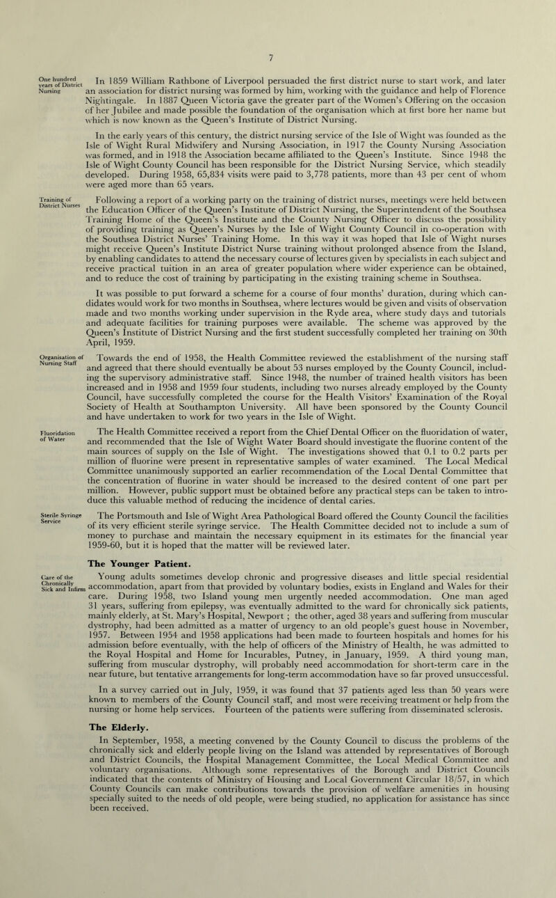 In 1859 William Rathbone of Liverpool persuaded the first district nurse to start work, and later an association for district nursing was formed by him, working with the guidance and help of Florence Nightingale. In 1887 Queen Victoria gave the greater part of the Women’s Offering on the occasion of her Jubilee and made possible the foundation of the organisation which at first bore her name but which is now known as the Queen’s Institute of District Nursing. In the early years of this century, the district nursing service of the Isle of Wight was founded as the Isle of Wight Rural Midwifery and Nursing Association, in 1917 the County Nursing Association was formed, and in 1918 the Association became affiliated to the Queen’s Institute. Since 1948 the Isle of Wight County Council has been responsible for the District Nursing Service, which steadily developed. During 1958, 65,834 visits were paid to 3,778 patients, more than 43 per cent of whom were aged more than 65 years. Training of Following a report of a working party on the training of district nurses, meetings w'ere held between is nc ui Education Officer of the Queen’s Institute of District Nursing, the Superintendent of the Southsea Training Home of the Queen’s Institute and the County Nursing Officer to discuss the possibility of providing training as Queen’s Nurses by the Isle of Wight County Council in co-operation with the Southsea District Nurses’ Training Home. In this way it was hoped that Isle of Wight nurses might receive Queen’s Institute District Nurse training without prolonged absence from the Island, by enabling candidates to attend the necessary course of lectures given by specialists in each subject and receive practical tuition in an area of greater population where wider experience can be obtained, and to reduce the cost of training by participating in the existing training scheme in Southsea. One hundred years of District Nursing It was possible to put forward a scheme for a course of four months’ duration, during which can- didates would work for two months in Southsea, where lectures would be given and visits of observation made and two months working under supervision in the Ryde area, where study days and tutorials and adequate facilities for training purposes were available. The scheme was approved by the Queen’s Institute of District Nursing and the first student successfully completed her training on 30th April, 1959. Organisation of Towards the end of 1958, the Health Committee reviewed the establishment of the nursing staff Nursing Staff J 0 and agreed that there should eventually be about 53 nurses employed by the County Council, includ- ing the supervisory administrative staff. Since 1948, the number of trained health visitors has been increased and in 1958 and 1959 four students, including two nurses already employed by the County Council, have successfully completed the course for the Health Visitors’ Examination of the Royal Society of Flealth at Southampton University. All have been sponsored by the County Council and have undertaken to work for two years in the Isle of Wight. Fluoridation The Health Committee received a report from the Chief Dental Officer on the fluoridation of water, of Water ancj recornmencled that the Isle of Wight Water Board should investigate the fluorine content of the main sources of supply on the Isle of Wight. The investigations showed that 0.1 to 0.2 parts per million of fluorine were present in representative samples of water examined. The Local Medical Committee unanimously supported an earlier recommendation of the Local Dental Committee that the concentration of fluorine in water should be increased to the desired content of one part per million. However, public support must be obtained before any practical steps can be taken to intro- duce this valuable method of reducing the incidence of dental caries. ierviceSyrinee The Portsmouth and Isle of Wight Area Pathological Board offered the County Council the facilities of its very efficient sterile syringe service. The Health Committee decided not to include a sum of money to purchase and maintain the necessary equipment in its estimates for the financial year 1959-60, but it is hoped that the matter will be reviewed later. The Younger Patient. Care of the Young adults sometimes develop chronic and progressive diseases and little special residential skk’and'infirm accommodation, apart from that provided by voluntary bodies, exists in England and Wales for their care. During 1958, two Island young men urgently needed accommodation. One man aged 31 years, suffering from epilepsy, was eventually admitted to the ward for chronically sick patients, mainly elderly, at St. Mary’s Hospital, Newport ; the other, aged 38 years and suffering from muscular dystrophy, had been admitted as a matter of urgency to an old people’s guest house in November, 1957. Between 1954 and 1958 applications had been made to fourteen hospitals and homes for his admission before eventually, with the help of officers of the Ministry of Health, he was admitted to the Royal Hospital and Home for Incurables, Putney, in January, 1959. A third young man, suffering from muscular dystrophy, will probably need accommodation for short-term care in the near future, but tentative arrangements for long-term accommodation have so far proved unsuccessful. In a survey carried out in July, 1959, it was found that 37 patients aged less than 50 years were known to members of the County Council staff, and most were receiving treatment or help from the nursing or home help services. Fourteen of the patients were suffering from disseminated sclerosis. The Elderly. In September, 1958, a meeting convened by the County Council to discuss the problems of the chronically sick and elderly people living on the Island was attended by representatives of Borough and District Councils, the Hospital Management Committee, the Local Medical Committee and voluntary organisations. Although some representatives of the Borough and District Councils indicated that the contents of Ministry of Housing and Local Government Circular 18/57, in which County Councils can make contributions towards the provision of welfare amenities in housing specially suited to the needs of old people, were being studied, no application for assistance has since been received.