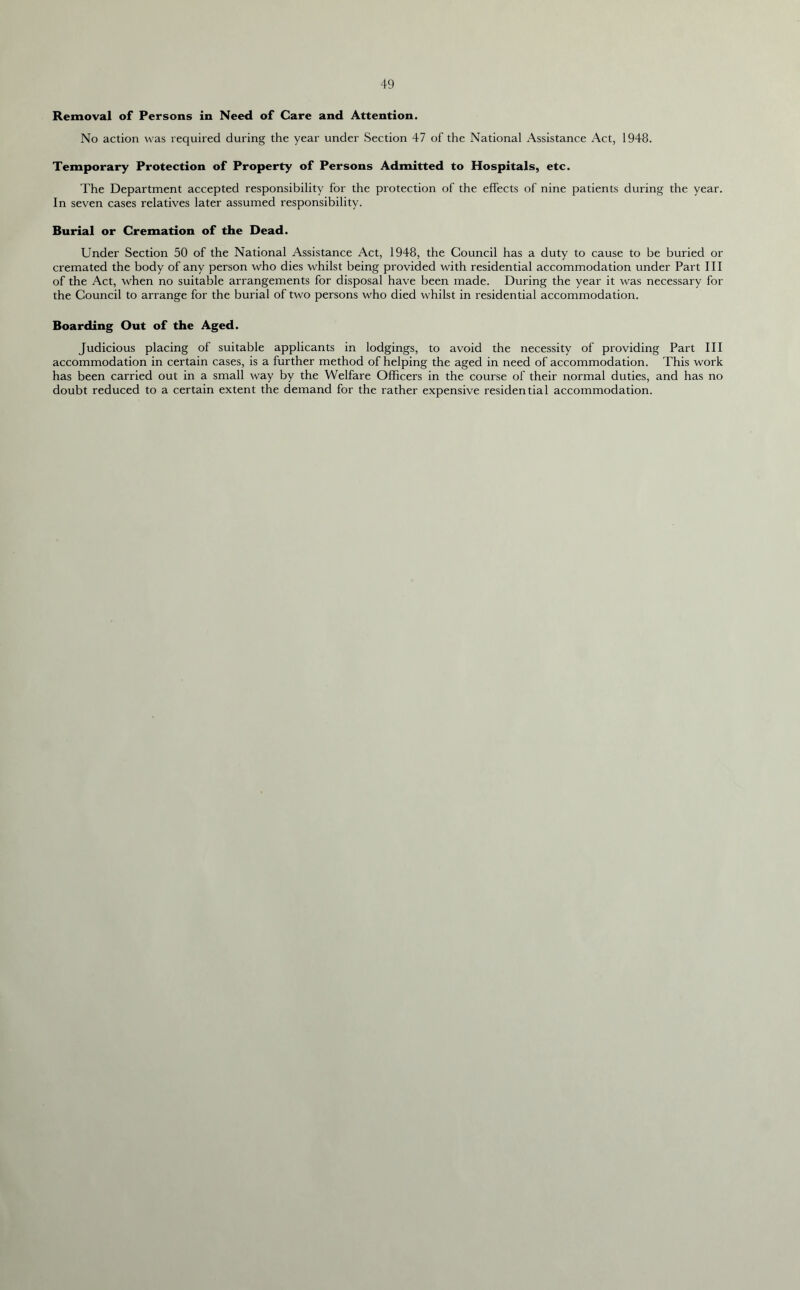 Removal of Persons in Need of Care and Attention. No action was required during the year under Section 47 of the National Assistance Act, 1948. Temporary Protection of Property of Persons Admitted to Hospitals, etc. The Department accepted responsibility for the protection of the effects of nine patients during the year. In seven cases relatives later assumed responsibility. Burial or Cremation of the Dead. Under Section 50 of the National Assistance Act, 1948, the Council has a duty to cause to be buried or cremated the body of any person who dies whilst being provided with residential accommodation under Part III of the Act, when no suitable arrangements for disposal have been made. During the year it was necessary for the Council to arrange for the burial of two persons who died whilst in residential accommodation. Boarding Out of the Aged. Judicious placing of suitable applicants in lodgings, to avoid the necessity of providing Part III accommodation in certain cases, is a further method of helping the aged in need of accommodation. This work has been carried out in a small way by the Welfare Officers in the course of their normal duties, and has no doubt reduced to a certain extent the demand for the rather expensive residential accommodation.