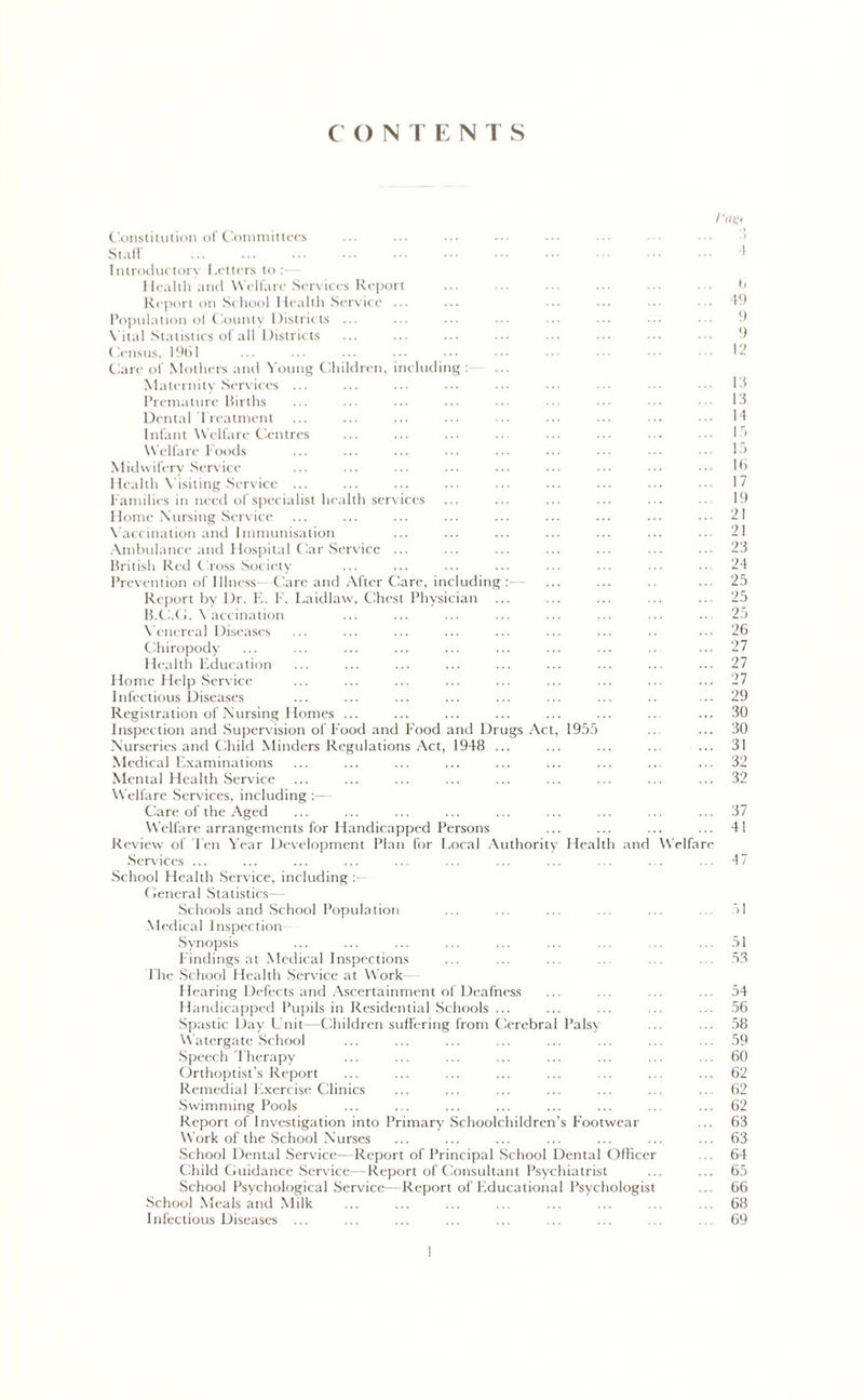 CONTENTS Constitution of Committees Staff Introductory Letters to : Health and Welfare Services Report Report on School Health Service ... Population ol County Districts ... Vital Statistics of all Districts Census, 1961 Care of Mothers and Young Children, including : Maternity Services ... Premature Births Dental Treatment Infant Welfare Centres Welfare Foods Midwifery Service Health Visiting Service ... Families in need of specialist health services Home Nursing Service Vaccination and Immunisation Ambulance and Hospital Car Service ... British Red Cross Society Prevention of Illness- Care and After Care, including :— Report by Dr. E. F. Laidlaw, Chest Physician B.C.G. Vaccination Venereal Diseases Chiropody Health Education Home Help Service Infectious Diseases Registration of Nursing Homes ... Inspection and Supervision of Food and Food and Drugs Act, 1955 Nurseries and Child Minders Regulations Act, 1948 ... Medical Examinations Mental Health Service Welfare Services, including Care of the Aged Welfare arrangements for Handicapped Persons Review of Ten Year Development Plan for Local Authority Health and Services ... I‘OK- 'S b 49 9 9 12 13 13 14 15 15 16 17 19 21 21 23 24 25 25 25 26 27 27 27 29 30 30 31 32 32 ... 37 ... 41 Welfa re ... 47 School Health Service, including General Statistics- Schools and School Population Medical Inspection Synopsis Findings at Medical Inspections The School Health Service at Work- Hearing Defects and Ascertainment of Deafness Handicapped Pupils in Residential Schools ... Spastic Day Unit—Children suffering from Cerebral Palsy Watergate School Speech Therapy Orthoptist’s Report Remedial Exercise Clinics Swimming Pools Report of Investigation into Primary Schoolchildren’s Footwear Work of the School Nurses School Dental Service—Report of Principal School Dental Officer Child Guidance Service—Report of Consultant Psychiatrist School Psychological Service—Report of Educational Psychologist School Meals and Milk Infectious Diseases ... 51 53 54 56 58 59 60 62 62 62 63 63 64 65 66 68 69