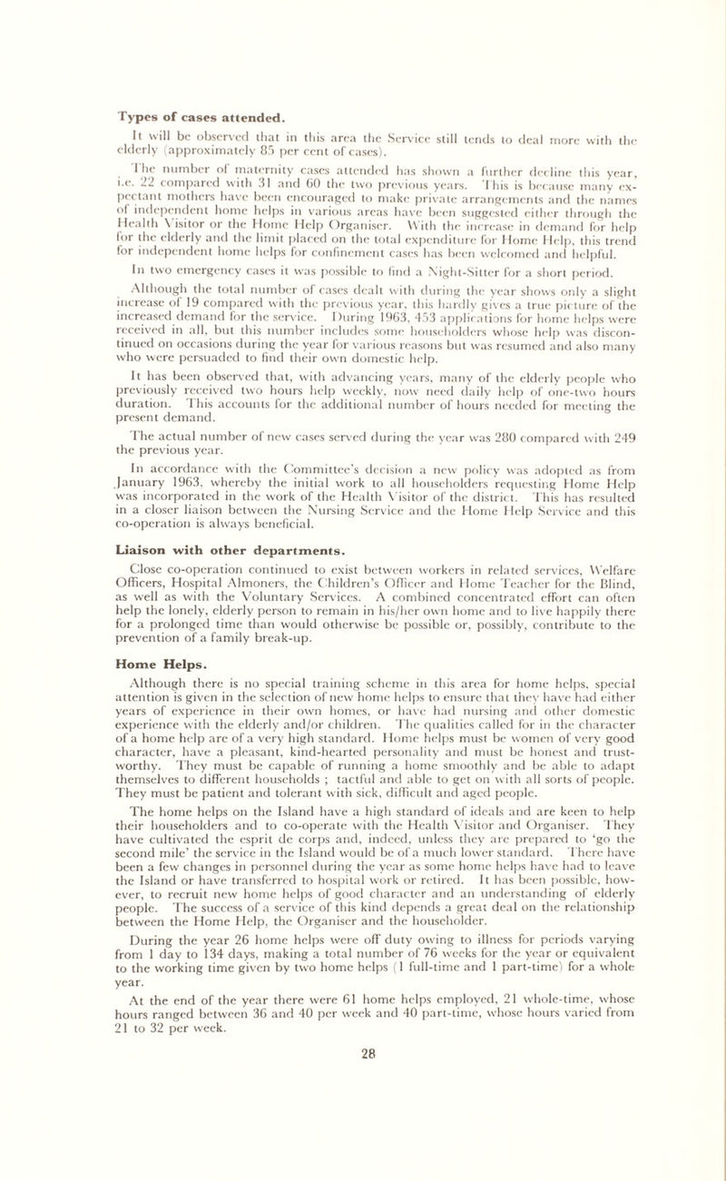 Types of cases attended. It will be observed that in this area the Service still tends to deal more with the elderly (approximately 85 per cent of cases). The number of maternity cases attended has shown a further decline this year, i.e. 22 compaied with 31 and 60 the two previous years. I his is because many ex- pectant mothers have been encouraged to make private arrangements and the names of independent home helps in various areas have been suggested either through the Health \ isitor or the Home Help Organiser. With the increase in demand for help lor the elderly and the limit placed on the total expenditure for Home Help, this trend for independent home helps for confinement cases has been welcomed and helpful. In two emergency cases it was possible to find a Night-Sitter for a short period. Although the total number of cases dealt with during the year shows only a slight increase of 19 compared with the previous year, this hardly gives a true picture of the increased demand for the service. During 1963, 453 applications for home helps were received in all, but this number includes some householders whose help was discon- tinued on occasions during the year for various reasons but was resumed and also many who were persuaded to find their own domestic help. It has been observed that, w'ith advancing years, many of the elderly people who previously received two hours help weekly, now need daily help of one-two hours duration. This accounts for the additional number of hours needed for meeting the present demand. The actual number of new cases served during the year was 280 compared with 249 the previous year. In accordance with the Committee’s decision a new policy was adopted as from January 1963. whereby the initial work to all householders requesting Home Help was incorporated in the work of the Health Visitor of the district. This has resulted in a closer liaison between the Nursing Service and the Home Help Service and this co-operation is always beneficial. Liaison with other departments. Close co-operation continued to exist between workers in related services, Welfare Officers, Hospital Almoners, the Children’s Officer and Home Teacher for the Blind, as well as with the Voluntary Services. A combined concentrated effort can often help the lonely, elderly person to remain in his/her own home and to live happily there for a prolonged time than would otherwise be possible or, possibly, contribute to the prevention of a family break-up. Home Helps. Although there is no special training scheme in this area for home helps, special attention is given in the selection of new home helps to ensure that they have had either years of experience in their own homes, or have had nursing and other domestic experience with the elderly and/or children. The qualities called for in the character of a home help are of a very high standard. Home helps must be women of very good character, have a pleasant, kind-hearted personality and must be honest and trust- worthy. They must be capable of running a home smoothly and be able to adapt themselves to different households ; tactful and able to get on with all sorts of people. They must be patient and tolerant with sick, difficult and aged people. The home helps on the Island have a high standard of ideals and are keen to help their householders and to co-operate with the Health Visitor and Organiser. They have cultivated the esprit de corps and, indeed, unless they are prepared to ‘go the second mile’ the service in the Island would be of a much lower standard. There have been a few changes in personnel during the year as some home helps have had to leave the Island or have transferred to hospital work or retired. It has been possible, how- ever, to recruit new home helps of good character and an understanding of elderly people. The success of a service of this kind depends a great deal on the relationship between the Home Help, the Organiser and the householder. During the year 26 home helps were off duty owing to illness for periods varying from 1 day to 134 days, making a total number of 76 weeks for the year or equivalent to the working time given by two home helps (1 full-time and 1 part-time) for a whole year. At the end of the year there were 61 home helps employed, 21 whole-time, whose hours ranged between 36 and 40 per week and 40 part-time, whose hours varied from 21 to 32 per week.