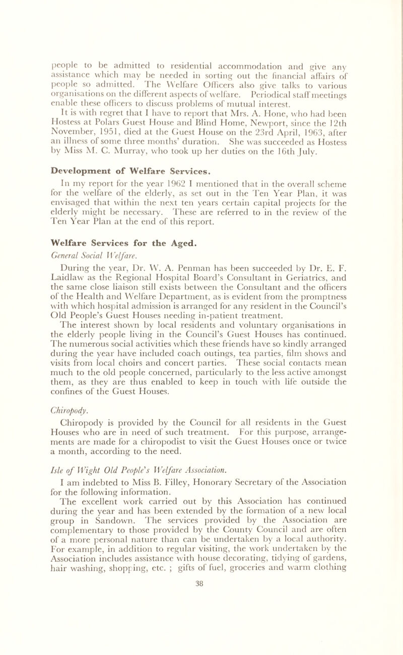 people to be admitted to residential accommodation and give any assistance which may be needed in sorting out the financial affairs of people so admitted. The Welfare Officers also give talks to various organisations on the different aspects of welfare. Periodical staff meetings enable these officers to discuss problems of mutual interest. It is with regret that 1 have to report that Mrs. A. Hone, who had been Hostess at Polars Guest House and Blind Home, Newport, since the 12th November, 1951, died at the Guest House on the 23rd April, 1963, after an illness of some three months’ duration. She was succeeded as Hostess by Miss M. C. Murray, who took up her duties on the 16th July. Development of Welfare Services. In my report for the year 1962 I mentioned that in the overall scheme for the welfare of the elderly, as set out in the Ten Year Plan, it was envisaged that within the next ten years certain capital projects for the elderly might be necessary. These are referred to in the review of the Ten Year Plan at the end of this report. Welfare Services for the Aged. General Social 11 ’elf are. During the year, Dr. W. A. Penman has been succeeded by Dr. E. F. Laidlaw as the Regional Hospital Board’s Consultant in Geriatrics, and the same close liaison still exists between the Consultant and the officers of the Health and Welfare Department, as is evident from the promptness with which hospital admission is arranged for any resident in the Council’s Old People’s Guest Houses needing in-patient treatment. The interest shown by local residents and voluntary organisations in the elderly people living in the Council’s Guest Houses has continued. The numerous social activities which these friends have so kindly arranged during the year have included coach outings, tea parties, film shows and visits from local choirs and concert parties. These social contacts mean much to the old people concerned, particularly to the less active amongst them, as they are thus enabled to keep in touch with file outside the confines of the Guest Houses. Chiropody. Chiropody is provided by the Council for all residents in the Guest Houses who are in need of such treatment. For this purpose, arrange- ments are made for a chiropodist to visit the Guest Houses once or twice a month, according to the need. Isle of Wight Old People's Welfare Association. I am indebted to Miss B. Filley, Honorary Secretary of the Association for the following information. The excellent work carried out by this Association has continued during the year and has been extended by the formation of a new local group in Sandown. The services provided by the Association are complementary to those provided by the County Council and are often of a more personal nature than can be undertaken by a local authority. For example, in addition to regular visiting, the work undertaken by the Association includes assistance with house decorating, tidying of gardens, hair washing, shopping, etc. ; gifts of fuel, groceries and warm clothing