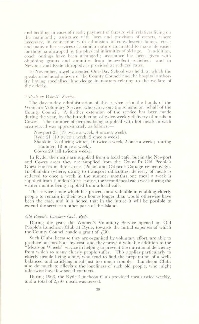 and bedding in cases of need ; payment of fares to visit relatives living on the mainland ; assistance with fares and provision of escorts, where necessary, in connection with admission to convalescent homes, etc. ; and many other services of a similar nature calculated to make life easier for those handicapped by the physical infirmities of old age. In addition, coach outings have been arranged ; assistance has been given with obtaining grants and annuities from benevolent societies ; and in Newport and Ryde chiropody is provided at reduced rates. In November, a well-attended One-Day School was held, at which the speakers included officers of the County Council and the hospital author- ity having specialised knowledge in matters relating to the welfare of the elderly. “Meals on Wheels'’’’ Service. The day-to-day administration of this service is in the hands of the Women’s Voluntary Service, who carry out the scheme on behalf of the County Council. A further extension of the service has been made during the year, by the introduction of twice-weekly delivery of meals in Cowes. The number of persons being supplied with hot meals in each area served was approximately as follows :— Newport 23 (19 twice a w'eek, 4 once a week). Ryde 21 (19 twrice a week, 2 once a wreek). Shanklin 18 (during winter, 16 twice a week, 2 once a week ; during summer, 18 once a week). Cowes 20 (all twice a w'eek). In Ryde, the meals are supplied from a local cafe, but in the Newport and Cowes areas they are supplied from the Council’s Old People’s Guest Houses in those areas (Polars and Osborne Cottage respectively). In Shanklin (where, owing to transport difficulties, delivery of meals is reduced to once a w?eek in the summer months) one meal a week is supplied from Elmdon Guest House, the second meal each w'eek during the winter months being supplied from a local cafe. This service is one which has proved most valuable in enabling elderly people to remain in their own homes longer than would otherwise have been the case, and it is hoped that in the future it will be possible to extend the service to other parts of the Island. Old People's Luncheon Club, Ryde. During the year, the Women’s Voluntary Service opened an Old People’s Luncheon Club at Ryde, towards the initial expenses of which the County Council made a grant of £30. Such Clubs, because they are organised by voluntary effort, are able to produce hot meals at low cost, and they prove a valuable addition to the “Meals on Wheels” service in helping to prevent the nutritional deficiency from which so many elderly people suffer. This applies particularly to elderly people living alone, who tend to find the preparation of a well- balanced and satisfying meal just too much trouble. Luncheon Clubs also do much to alleviate the loneliness of such old people, who might otherwise have few social contacts. During 1963, the Ryde Luncheon Club provided meals twice weekly, and a total of 2,797 meals was served.