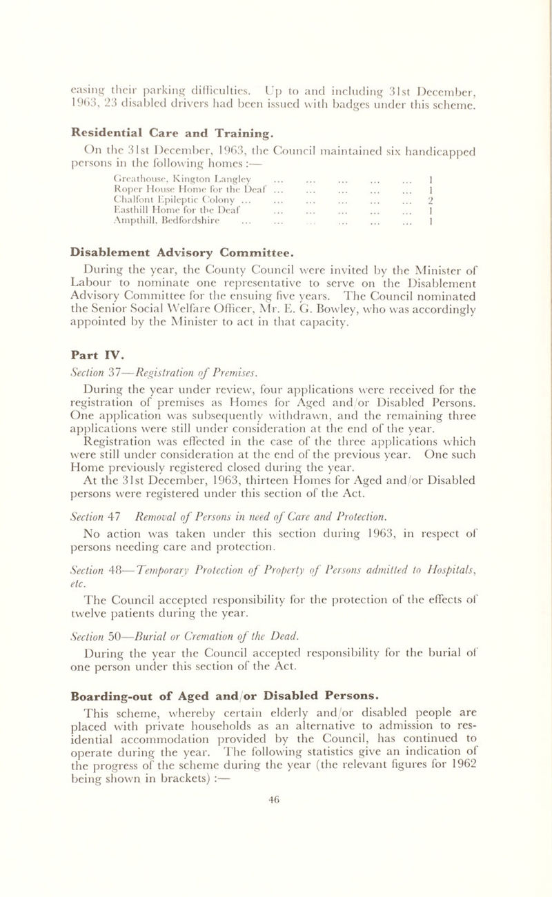 easing their parking difficulties. Up to and including 31st December, 1963, 23 disabled d rivers had been issued with badges under this scheme. Residential Care and Training. On the 31st December, 1963, the Council maintained six handicapped persons in the following homes :— Greathouse, Kington Langley ... ... ... ... ... 1 Roper House Home for the Deaf ... ... ... ... ... 1 Chalfont Epileptic Colony ... ... ... ... ... ... 2 Easthill Home for the Deaf ... ... ... ... ... 1 Ampthill, Bedfordshire ... ... ... ... ... ... ] Disablement Advisory Committee. During the year, the County Council were invited by the Minister of Labour to nominate one representative to serve on the Disablement Advisory Committee for the ensuing five years. The Council nominated the Senior Social Welfare Officer, Mr. E. G. Bowley, who was accordingly appointed by the Minister to act in that capacity. Part IV. Section 37—Registration of Premises. During the year under review, four applications were received for the registration of premises as Homes for Aged and/or Disabled Persons. One application was subsequently withdrawn, and the remaining three applications were still under consideration at the end of the year. Registration was effected in the case of the three applications which were still under consideration at the end of the previous year. One such Home previously registered closed during the year. At the 31st December, 1963, thirteen Homes for Aged and/or Disabled persons were registered under this section of the Act. Section 47 Removal of Persons in need of Care and Protection. No action was taken under this section during 1963, in respect of persons needing care and protection. Section 48—Temporary Protection of Property of Persons admitted to Hospitals, etc. The Council accepted responsibility for the protection of the effects of twelve patients during the year. Section 50—Burial or Cremation of the Dead. During the year the Council accepted responsibility for the burial of one person under this section of the Act. Boarding-out of Aged and/or Disabled Persons. This scheme, whereby certain elderly and/or disabled people are placed with private households as an alternative to admission to res- idential accommodation provided by the Council, has continued to operate during the year. The following statistics give an indication of the progress of the scheme during the year (the relevant figures for 1962 being shown in brackets) :—